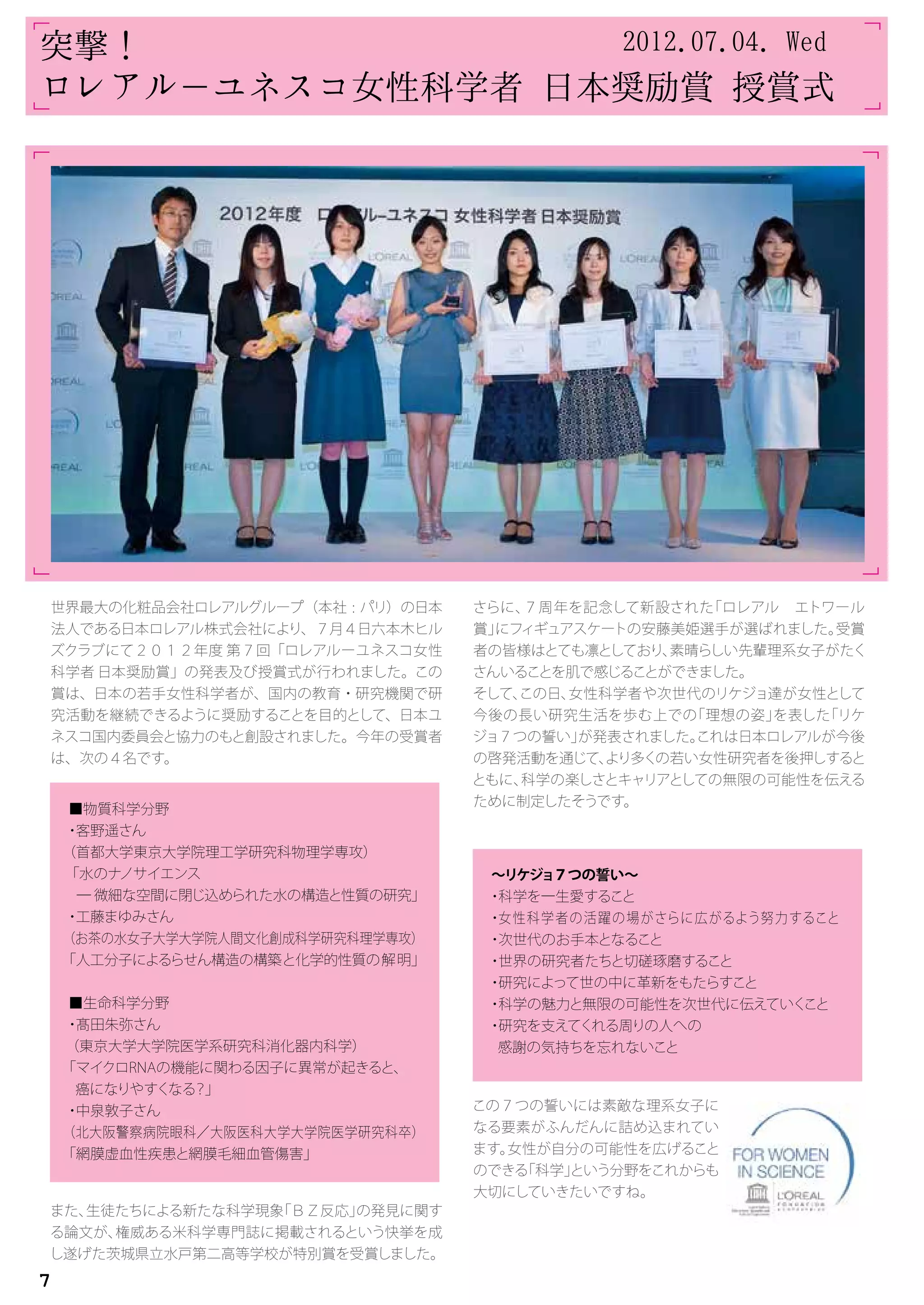 世界最大の化粧品会社ロレアルグループ（本社 : パリ）の日本
法人である日本ロレアル株式会社により、７月４日六本木ヒル
ズクラブにて２０１２年度 第７回「ロレアルーユネスコ女性
科学者 日本奨励賞」の発表及び授賞式が行われました。この
賞は、日本の若手女性科学者が、国内の教育・研究機関で研
究活動を継続できるように奨励することを目的として、日本ユ
ネスコ国内委員会と協力のもと創設されました。今年の受賞者
は、次の４名です。
また、生徒たちによる新たな科学現象「ＢＺ反応」の発見に関す
る論文が、権威ある米科学専門誌に掲載されるという快挙を成
し遂げた茨城県立水戸第二高等学校が特別賞を受賞しました。
　
さらに、７周年を記念して新設された「ロレアル　エトワール
賞」にフィギュアスケートの安藤美姫選手が選ばれました。受賞
者の皆様はとても凛としており、素晴らしい先輩理系女子がたく
さんいることを肌で感じることができました。
そして、この日、女性科学者や次世代のリケジョ達が女性として
今後の長い研究生活を歩む上での「理想の姿」を表した「リケ
ジョ７つの誓い」が発表されました。これは日本ロレアルが今後
の啓発活動を通じて、より多くの若い女性研究者を後押しすると
ともに、科学の楽しさとキャリアとしての無限の可能性を伝える
ために制定したそうです。
この７つの誓いには素敵な理系女子に
なる要素がふんだんに詰め込まれてい
ます。女性が自分の可能性を広げること
のできる「科学」という分野をこれからも
大切にしていきたいですね。
「
「
「
「
「
「
「
「
■物質科学分野
・客野遥さん
（首都大学東京大学院理工学研究科物理学専攻）
「水のナノサイエンス
― 微細な空間に閉じ込められた水の構造と性質の研究」
・工藤まゆみさん
（お茶の水女子大学大学院人間文化創成科学研究科理学専攻）
「人工分子によるらせん構造の構築と化学的性質の解明」
■生命科学分野
・髙田朱弥さん
（東京大学大学院医学系研究科消化器内科学）
「マイクロRNAの機能に関わる因子に異常が起きると、
癌になりやすくなる？」
・中泉敦子さん
（北大阪警察病院眼科／大阪医科大学大学院医学研究科卒）
「網膜虚血性疾患と網膜毛細血管傷害」
～リケジョ７つの誓い～
・科学を一生愛すること
・女性科学者の活躍の場がさらに広がるよう努力すること
・次世代のお手本となること
・世界の研究者たちと切磋琢磨すること
・研究によって世の中に革新をもたらすこと
・科学の魅力と無限の可能性を次世代に伝えていくこと
・研究を支えてくれる周りの人への
感謝の気持ちを忘れないこと
突撃！
ロレアル－ユネスコ女性科学者 日本奨励賞 授賞式
2012.07.04. Wed
7
 