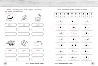 26 27Oficina de REFORÇO ESCOLAR – 4O
ANO Oficina de REFORÇO ESCOLAR – 4O
ANO
Observe os símbolos e complete os dígrafos das palavras.
ch lh nh rr ss sc sç gu qu xc
e eção
____________________
aveco
____________________
cre a
____________________
fa ínio
____________________
pê go
____________________
aruto
____________________
pa ço
____________________
ilherme
____________________
ca etel
____________________
cami o
____________________
a ilo
____________________
conse o
____________________
ace o
____________________
ca o o
____________________
a ado
____________________
de ida
____________________
e elente
____________________
iabo
____________________
cego a
____________________
na imento
____________________
pi aça
____________________
Escreva o nome das gravuras, circule os dígrafos e escreva mais
duas palavras com cada um deles.
exceção chaveco cresça
fascínio pêssego charuto
palhaço Guilherme carretel
caminho aquilo conselho
acesso cachorro assado
descida excelente quiabo
cegonha nascimento pirraça
chapéu folha
carroça pássaro piscina
galinha
Resposta pessoal.
 