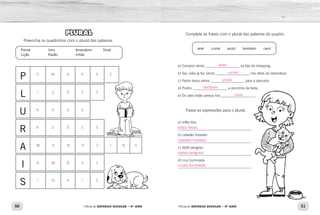 50 51Oficina de REFORÇO ESCOLAR – 4O
ANO Oficina de REFORÇO ESCOLAR – 4O
ANO
Complete as frases com o plural das palavras do quadro.
a) Comprei vários ___________________ na loja do shopping.
b) Seu João já fez vários ___________________ nos sítios da redondeza.
c) Pedro levou vários ___________________ para a pescaria.
d) Prefiro ___________________ a docinhos de festa.
e) Os cães estão presos nos ___________________.
Passe as expressões para o plural.
a) órfão feliz
_________________________________________
b) cidadão honesto
_________________________________________
c) réptil perigoso
_________________________________________
d) cruz iluminada
_________________________________________
anel  curral  anzol  bombom  canil
PLURAL
Preencha os quadrinhos com o plural das palavras.
P
L
U
R
A
I
S
Pomar
Lição
Urro
Razão
Amendoim
Irmão
Sinal
anéis
currais
anzóis
bombons
canis
órfãos felizes.
cidadãos honestos.
répteis perigosos.
cruzes iluminadas.
O M A R E S
I Ç Õ E S
R R O S
A Z Õ E S
M E N D O I N S
R M Ã O S
I N A I S
 