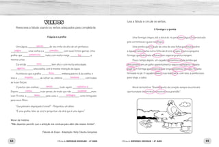 64 65Oficina de REFORÇO ESCOLAR – 4O
ANO Oficina de REFORÇO ESCOLAR – 4O
ANO
Leia a fábula e circule os verbos.
A formiga e a pomba
Uma formiga chegou até a beira do rio para beber água. Foi arrastada
pela correnteza e quase se afogou.
Uma pomba que viu tudo de cima de uma folha que estava sobre
a água arrancou uma outra folha da árvore e jogou-a para a pequena
formiga, que subiu nela e flutuou em segurança até a margem.
Pouco tempo depois, um caçador aproximou-se da pomba que
descansava em um galho aparentemente seguro e preparou-se para
pegá-la. A formiga que observava de longe aproximou-se e deu-lhe uma
ferroada no pé. O caçador deixou sua rede cair e, com isso, a pomba voou
para longe, a salvo.
Moral da história: “Quem é grato de coração sempre encontrará
oportunidade de retribuir e mostrar sua gratidão”.
VERBOS
Reescreva a fábula usando os verbos adequados para completá-la:
A águia e a gralha
Uma águia, _________________ do seu ninho do alto de um penhasco,
______________ uma ovelha e a _______________ com suas fortes garras. Uma
gralha, que __________________ tudo, com muita inveja, ________________ a
mesma coisa.
Ela então ____________________ bem alto e com muita velocidade,
__________________ uma ovelha, com a mesma intenção da águia.
Aconteceu que a gralha ________________ embaraçada na lã da ovelha, e
isso a __________________ de soltar-se, embora __________________ com todas
as suas forças.
O pastor das ovelhas, ________________ tudo aquilo, ________________.
Depois, _________________ suas penas, de modo que não ________________mais
voar. À noite, a _______________ para casa e _________________ como brinquedo
para seus filhos.
“Que pássaro engraçado é esse?” - Perguntou um deles.
“É uma gralha. Mas se você o perguntar, ele dirá que é uma águia.”
Moral da história:
“Não devemos permitir que a ambição nos conduza para além dos nossos limites”.
Fábulas de Esopo - Adaptação: Kelly Cláudia Gonçalvez
saindo
pegou prendeu
presenciou fez
voou
agarrou
ficou
impediu tentasse
vendo capturou-a
cortou pudesse
levou entregou
 
