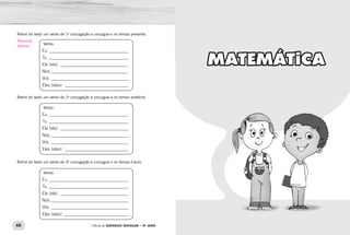 66 67Oficina de REFORÇO ESCOLAR – 4O
ANO Oficina de REFORÇO ESCOLAR – 4O
ANO
MATEMÁTICA
Retire do texto um verbo de 1a
conjugação e conjugue-o no tempo presente.
Verbo:
Eu ____________________________________
Tu ____________________________________
Ele (ela) _______________________________
Nós ___________________________________
Vós ___________________________________
Eles (elas) _____________________________
Retire do texto um verbo de 2a
conjugação e conjugue-o no tempo pretérito.
Verbo:
Eu ____________________________________
Tu ____________________________________
Ele (ela) _______________________________
Nós ___________________________________
Vós ___________________________________
Eles (elas) _____________________________
Retire do texto um verbo de 3a
conjugação e conjugue-o no tempo futuro.
Verbo:
Eu ____________________________________
Tu ____________________________________
Ele (ela) _______________________________
Nós ___________________________________
Vós ___________________________________
Eles (elas) _____________________________
Resposta
pessoal.
 