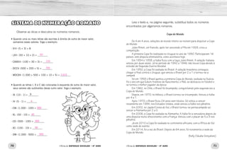 70 71Oficina de REFORÇO ESCOLAR – 4O
ANO Oficina de REFORÇO ESCOLAR – 4O
ANO
Leia o texto e, na página seguinte, substitua todos os números
encontrados por algarismos romanos.
Copa do Mundo
De 4 em 4 anos, seleções do mundo inteiro se reúnem para disputar a Copa
do Mundo.
Jules Rimet, um francês, após ter assumido a Fifa em 1928, criou a
competição.
A primeira Copa foi realizada no Uruguai no ano de 1930. Participaram 16
países, sem disputa eliminatória, como acontece hoje.
Em 1934 e 1938, a Itália ficou com a taça Jules Rimet. A seleção italiana
venceu por duas vezes. Já no período de 1942 a 1946, não houve Copa devido à
eclosão da Segunda Guerra Mundial.
Em 1950, a Copa foi sediada no Brasil. A seleção brasileira conseguiu
chegar à final contra o Uruguai, que venceu o Brasil por 2 a 1 e tornou-se a
campeã.
Só em 1958 o Brasil ganhou a primeira Copa do Mundo, sediada na Suécia.
Foi o ano em que Edson Arantes do Nascimento, o Pelé, se destacou no futebol e
se tornou o melhor jogador da época.
Em 1962, no Chile, o Brasil foi bicampeão, conquistando pela segunda vez a
Copa do Mundo.
Depois, em 1970, no México, o Brasil tornou-se tricampeão. Venceu a Itália
por 4 a 1.
Após 1970, o Brasil ficou 24 anos sem títulos. Só voltou a vencer
novamente em 1994, nos Estados Unidos, onde venceu a Itália nos pênaltis.
Em 2002, no Japão/Coreia do Sul, o Brasil tornou-se pentacampeão ao
vencer a Alemanha por 2 a 0.
Em 2006, a Copa foi sediada na Alemanha. A Itália foi a vencedora depois de
uma disputa muito emocionante com a França. Venceu com o placar de 5 a 3 nos
pênaltis.
Já em 2010 a Copa foi sediada no continente africano, com a África do Sul
como sede do evento.
Em 2014, foi a vez do Brasil. Depois de 64 anos, foi novamente a sede da
Copa do Mundo.
(Kelly Cláudia Gonçalves)
SISTEMA DE NUMERAÇÃO ROMANO
Observe as dicas e descubra os números romanos:
•Quando uma ou mais letras são escritas à direita de outra de maior valor,
somamos esses valores. Siga o exemplo:
- VIII- (5 + 3) = 8
- LXII- (50 + 10 + 2) = ________
- CXXXIII- (100 + 30 + 3) = ________
- DCCV- (500 + 200 + 5) = ________
- MDCXV- (1.000 + 500 + 100 + 10 + 5) = ________
• Quando as letras I, X e C são colocadas à esquerda de outra de maior valor,
seus valores são subtraídos desse outro valor. Siga o exemplo:
- IX- (10 - 1) = ________
- IV- (5 - 1) = ________
- CM- (1.000 - 100) = ________
- XL- (50 - 10) = ________
- CD- (500 - 100) = ________
- XC- (100 - 10) = ________
- DM- (1.000 - 500) = ________
9
62
133
705
1.615
4
900
40
400
90
500
 