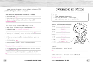 112 113Oficina de REFORÇO ESCOLAR – 4O
ANO Oficina de REFORÇO ESCOLAR – 4O
ANO
DIVISORES DE UM NÚMERO
Atenção!
• 1 é divisor de qualquer número natural.
• O maior divisor de um número é o próprio número.
• O conjunto de divisores de um número natural é finito.
Determine os divisores dos números abaixo:
a) D (3) - ___________________________
b) D (4) - ___________________________
c) D (6) - ___________________________
d) D (7) - ___________________________
e) D (8) - ___________________________
f) D (9) - ___________________________
g) D (12) - __________________________
Responda:
a) Todos os divisores de 3 também são de 9?
_____________________________________________________________
b) Todos os divisores de 4 são também divisores de 8 e de 12?
_____________________________________________________________
Leia as seguintes afirmações e escreva SIM para verdadeiro e NÃO
para falso. Em seguida, justifique sua resposta.
1- Laura comprou 36 lápis, que vieram em caixas com 6 unidades
  a) 36 é múltiplo de 6? _________________________________________________
  b) 36 é múltiplo de 4?__________________________________________________
  c) Quando um múltiplo de 6 e um de 4 resulta em múltiplo de 10?
  ____________________________________________________________________
2- Sílvia comprou pacotes fechados com 8 caixas de suco cada.
  a) Se ela comprar 32 caixas, irá adquirir 4 pacotes fechados? ________________
  b) 32 é múltiplo de 8?__________________________________________________
  ____________________________________________________________________
  c) Se um número é múltiplo de 8, também será múltiplo de 4?________________
3- Há 48 bombons em uma caixa. Eles deverão ser distribuídos igualmente
entre 6 crianças.
  a) Sobrará bombons? __________________________________________________
  b) Seria possível dividi-los entre 5 crianças e não sobrar bombons?
  ____________________________________________________________________
  c) Por quais quantidades de crianças seria possível dividir sem sobrar bombons?
  ____________________________________________________________________
  d) Podemos concluir que 48 é múltiplo de 2, 3, 4, 6, 8, 12, 16, 24 e 48?
  ____________________________________________________________________
{ 1, 3 }
{ 1, 2, 4 }
{ 1, 2, 3, 6 }
{ 1, 7 }
{ 1, 2, 4, 8 }
{ 1, 3, 9 }
{ 1, 2, 3, 4, 6, 12 }
Sim
Não, só do número 8.
Sim.
Sim.
Sim.
Sim.
Quando terminar em 0.
Sim, porque 32 dividido por 8 é 4.
Não.
Sim.
Não, porque 48 não é divisível por 5.
2, 3, 4, 6, 8, 12, 16, 24 e 48.
 