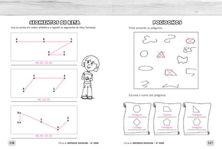 116 117Oficina de REFORÇO ESCOLAR – 4O
ANO Oficina de REFORÇO ESCOLAR – 4O
ANO
POLÍGONOS
Pinte somente os polígonos.
Escreva o nome dos polígonos.
SEGMENTOS DE RETA
Una os pontos em ordem alfabética e registre os segmentos de retas formados:
A B
D E
C
C
B E
D
A
B
D
E
C
Octógono Trapézio Triângulo
Losango Pentágono Hexágono
AB, BC, CD, DE
BC, CD, DE
AB, BC, CD, DE
 