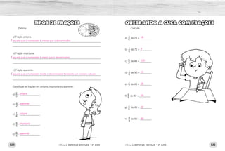 120 121Oficina de REFORÇO ESCOLAR – 4O
ANO Oficina de REFORÇO ESCOLAR – 4O
ANO
QUEBRANDO A CUCA COM FRAÇÕES
Calcule.
a) 3
4
de 24 = _________
b) 1
8
de 72 = _________
c) 5
2
de 48 = _________
d) 1
8
de 96 = _________
e) 4
7
de 49 = _________
f) 6
9
de 81 = _________
g) 4
6
de 48 = _________
h) 8
9
de 90 = _________
TIPOS DE FRAÇÕES
Defina:
a) Fração própria:
______________________________________________________________________
______________________________________________________________________
b) Fração imprópria:
______________________________________________________________________
______________________________________________________________________
c) Fração aparente:
______________________________________________________________________
______________________________________________________________________
Classifique as frações em própria, imprópria ou aparente:
a) 2
3
- ________________
b) 6
2
- ________________
c) 1
4
- ________________
d) 6
5
- ________________
e) 8
4
- ________________
18
9
120
12
28
54
32
80
É aquela que o numerador é menor que o denominador.
É aquela que o numerador é maior que o denominador.
É aquela que o numerador divide o denominador formando um número natural.
própria
aparente
própria
imprópria
aparente
 