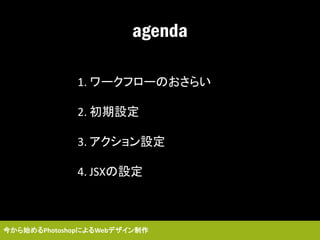 agenda
1. ワークフローのおさらい
2. 初期設定
3. アクション設定
4. JSXの設定
今から始めるPhotoshopによるWebデザイン制作
 