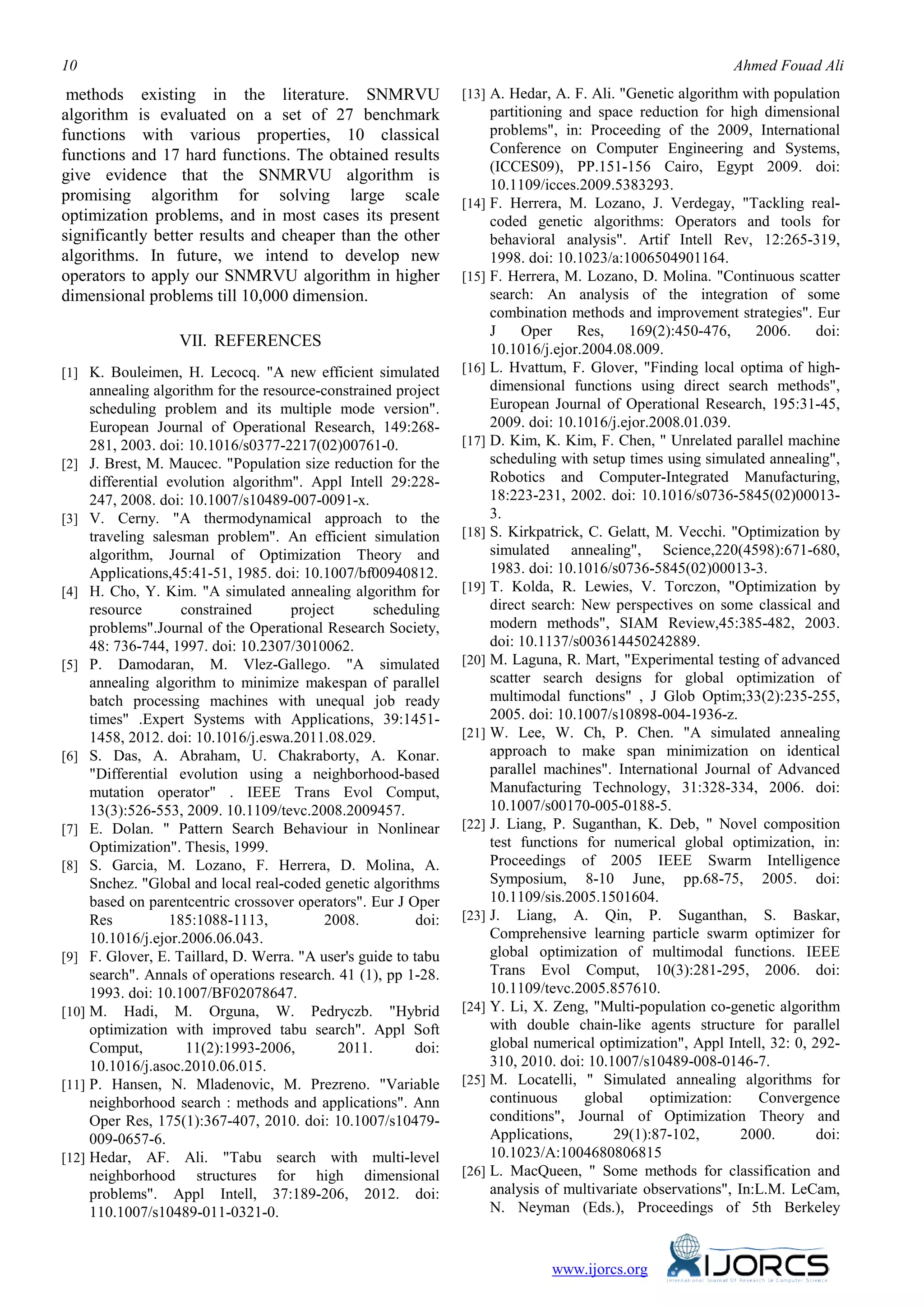 10 Ahmed Fouad Ali
methods existing in the literature. SNMRVU
algorithm is evaluated on a set of 27 benchmark
functions with various properties, 10 classical
functions and 17 hard functions. The obtained results
give evidence that the SNMRVU algorithm is
promising algorithm for solving large scale
optimization problems, and in most cases its present
significantly better results and cheaper than the other
algorithms. In future, we intend to develop new
operators to apply our SNMRVU algorithm in higher
dimensional problems till 10,000 dimension.
VII. REFERENCES
[1] K. Bouleimen, H. Lecocq. "A new efficient simulated
annealing algorithm for the resource-constrained project
scheduling problem and its multiple mode version".
European Journal of Operational Research, 149:268-
281, 2003. doi: 10.1016/s0377-2217(02)00761-0.
[2] J. Brest, M. Maucec. "Population size reduction for the
differential evolution algorithm". Appl Intell 29:228-
247, 2008. doi: 10.1007/s10489-007-0091-x.
[3] V. Cerny. "A thermodynamical approach to the
traveling salesman problem". An efficient simulation
algorithm, Journal of Optimization Theory and
Applications,45:41-51, 1985. doi: 10.1007/bf00940812.
[4] H. Cho, Y. Kim. "A simulated annealing algorithm for
resource constrained project scheduling
problems".Journal of the Operational Research Society,
48: 736-744, 1997. doi: 10.2307/3010062.
[5] P. Damodaran, M. Vlez-Gallego. "A simulated
annealing algorithm to minimize makespan of parallel
batch processing machines with unequal job ready
times" .Expert Systems with Applications, 39:1451-
1458, 2012. doi: 10.1016/j.eswa.2011.08.029.
[6] S. Das, A. Abraham, U. Chakraborty, A. Konar.
"Differential evolution using a neighborhood-based
mutation operator" . IEEE Trans Evol Comput,
13(3):526-553, 2009. 10.1109/tevc.2008.2009457.
[7] E. Dolan. " Pattern Search Behaviour in Nonlinear
Optimization". Thesis, 1999.
[8] S. Garcia, M. Lozano, F. Herrera, D. Molina, A.
Snchez. "Global and local real-coded genetic algorithms
based on parentcentric crossover operators". Eur J Oper
Res 185:1088-1113, 2008. doi:
10.1016/j.ejor.2006.06.043.
[9] F. Glover, E. Taillard, D. Werra. "A user's guide to tabu
search". Annals of operations research. 41 (1), pp 1-28.
1993. doi: 10.1007/BF02078647.
[10] M. Hadi, M. Orguna, W. Pedryczb. "Hybrid
optimization with improved tabu search". Appl Soft
Comput, 11(2):1993-2006, 2011. doi:
10.1016/j.asoc.2010.06.015.
[11] P. Hansen, N. Mladenovic, M. Prezreno. "Variable
neighborhood search : methods and applications". Ann
Oper Res, 175(1):367-407, 2010. doi: 10.1007/s10479-
009-0657-6.
[12] Hedar, AF. Ali. "Tabu search with multi-level
neighborhood structures for high dimensional
problems". Appl Intell, 37:189-206, 2012. doi:
110.1007/s10489-011-0321-0.
[13] A. Hedar, A. F. Ali. "Genetic algorithm with population
partitioning and space reduction for high dimensional
problems", in: Proceeding of the 2009, International
Conference on Computer Engineering and Systems,
(ICCES09), PP.151-156 Cairo, Egypt 2009. doi:
10.1109/icces.2009.5383293.
[14] F. Herrera, M. Lozano, J. Verdegay, "Tackling real-
coded genetic algorithms: Operators and tools for
behavioral analysis". Artif Intell Rev, 12:265-319,
1998. doi: 10.1023/a:1006504901164.
[15] F. Herrera, M. Lozano, D. Molina. "Continuous scatter
search: An analysis of the integration of some
combination methods and improvement strategies". Eur
J Oper Res, 169(2):450-476, 2006. doi:
10.1016/j.ejor.2004.08.009.
[16] L. Hvattum, F. Glover, "Finding local optima of high-
dimensional functions using direct search methods",
European Journal of Operational Research, 195:31-45,
2009. doi: 10.1016/j.ejor.2008.01.039.
[17] D. Kim, K. Kim, F. Chen, " Unrelated parallel machine
scheduling with setup times using simulated annealing",
Robotics and Computer-Integrated Manufacturing,
18:223-231, 2002. doi: 10.1016/s0736-5845(02)00013-
3.
[18] S. Kirkpatrick, C. Gelatt, M. Vecchi. "Optimization by
simulated annealing", Science,220(4598):671-680,
1983. doi: 10.1016/s0736-5845(02)00013-3.
[19] T. Kolda, R. Lewies, V. Torczon, "Optimization by
direct search: New perspectives on some classical and
modern methods", SIAM Review,45:385-482, 2003.
doi: 10.1137/s003614450242889.
[20] M. Laguna, R. Mart, "Experimental testing of advanced
scatter search designs for global optimization of
multimodal functions" , J Glob Optim;33(2):235-255,
2005. doi: 10.1007/s10898-004-1936-z.
[21] W. Lee, W. Ch, P. Chen. "A simulated annealing
approach to make span minimization on identical
parallel machines". International Journal of Advanced
Manufacturing Technology, 31:328-334, 2006. doi:
10.1007/s00170-005-0188-5.
[22] J. Liang, P. Suganthan, K. Deb, " Novel composition
test functions for numerical global optimization, in:
Proceedings of 2005 IEEE Swarm Intelligence
Symposium, 8-10 June, pp.68-75, 2005. doi:
10.1109/sis.2005.1501604.
[23] J. Liang, A. Qin, P. Suganthan, S. Baskar,
Comprehensive learning particle swarm optimizer for
global optimization of multimodal functions. IEEE
Trans Evol Comput, 10(3):281-295, 2006. doi:
10.1109/tevc.2005.857610.
[24] Y. Li, X. Zeng, "Multi-population co-genetic algorithm
with double chain-like agents structure for parallel
global numerical optimization", Appl Intell, 32: 0, 292-
310, 2010. doi: 10.1007/s10489-008-0146-7.
[25] M. Locatelli, " Simulated annealing algorithms for
continuous global optimization: Convergence
conditions", Journal of Optimization Theory and
Applications, 29(1):87-102, 2000. doi:
10.1023/A:1004680806815
[26] L. MacQueen, " Some methods for classification and
analysis of multivariate observations", In:L.M. LeCam,
N. Neyman (Eds.), Proceedings of 5th Berkeley
www.ijorcs.org
 