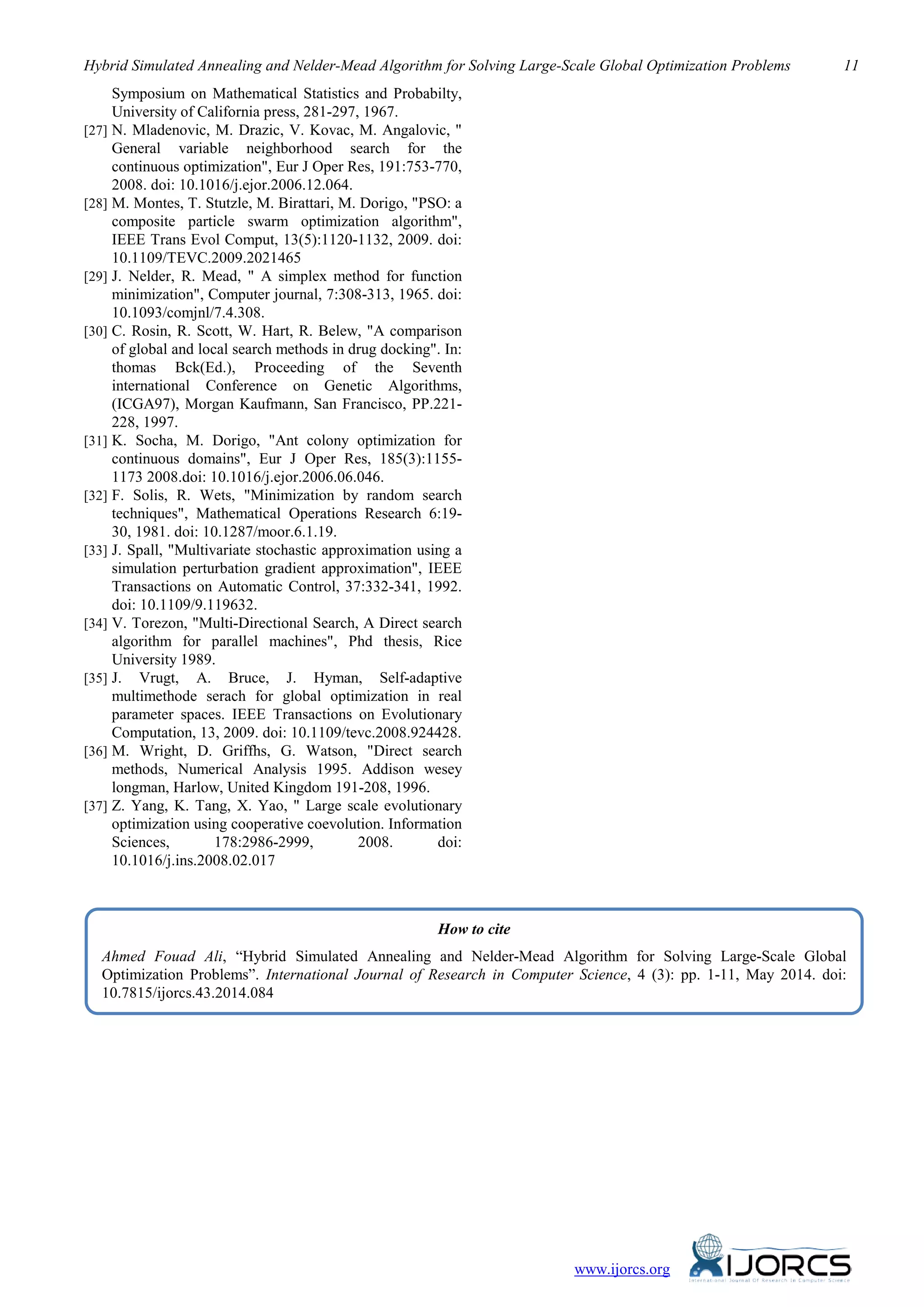 Hybrid Simulated Annealing and Nelder-Mead Algorithm for Solving Large-Scale Global Optimization Problems 11
Symposium on Mathematical Statistics and Probabilty,
University of California press, 281-297, 1967.
[27] N. Mladenovic, M. Drazic, V. Kovac, M. Angalovic, "
General variable neighborhood search for the
continuous optimization", Eur J Oper Res, 191:753-770,
2008. doi: 10.1016/j.ejor.2006.12.064.
[28] M. Montes, T. Stutzle, M. Birattari, M. Dorigo, "PSO: a
composite particle swarm optimization algorithm",
IEEE Trans Evol Comput, 13(5):1120-1132, 2009. doi:
10.1109/TEVC.2009.2021465
[29] J. Nelder, R. Mead, " A simplex method for function
minimization", Computer journal, 7:308-313, 1965. doi:
10.1093/comjnl/7.4.308.
[30] C. Rosin, R. Scott, W. Hart, R. Belew, "A comparison
of global and local search methods in drug docking". In:
thomas Bck(Ed.), Proceeding of the Seventh
international Conference on Genetic Algorithms,
(ICGA97), Morgan Kaufmann, San Francisco, PP.221-
228, 1997.
[31] K. Socha, M. Dorigo, "Ant colony optimization for
continuous domains", Eur J Oper Res, 185(3):1155-
1173 2008.doi: 10.1016/j.ejor.2006.06.046.
[32] F. Solis, R. Wets, "Minimization by random search
techniques", Mathematical Operations Research 6:19-
30, 1981. doi: 10.1287/moor.6.1.19.
[33] J. Spall, "Multivariate stochastic approximation using a
simulation perturbation gradient approximation", IEEE
Transactions on Automatic Control, 37:332-341, 1992.
doi: 10.1109/9.119632.
[34] V. Torezon, "Multi-Directional Search, A Direct search
algorithm for parallel machines", Phd thesis, Rice
University 1989.
[35] J. Vrugt, A. Bruce, J. Hyman, Self-adaptive
multimethode serach for global optimization in real
parameter spaces. IEEE Transactions on Evolutionary
Computation, 13, 2009. doi: 10.1109/tevc.2008.924428.
[36] M. Wright, D. Griffhs, G. Watson, "Direct search
methods, Numerical Analysis 1995. Addison wesey
longman, Harlow, United Kingdom 191-208, 1996.
[37] Z. Yang, K. Tang, X. Yao, " Large scale evolutionary
optimization using cooperative coevolution. Information
Sciences, 178:2986-2999, 2008. doi:
10.1016/j.ins.2008.02.017
How to cite
Ahmed Fouad Ali, “Hybrid Simulated Annealing and Nelder-Mead Algorithm for Solving Large-Scale Global
Optimization Problems”. International Journal of Research in Computer Science, 4 (3): pp. 1-11, May 2014. doi:
10.7815/ijorcs.43.2014.084
www.ijorcs.org
 