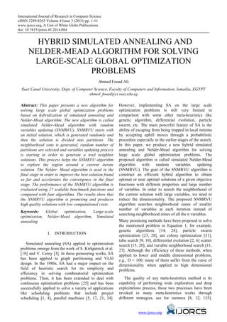 International Journal of Research in Computer Science
eISSN 2249-8265 Volume 4 Issue 3 (2014) pp. 1-11
www.ijorcs.org, A Unit of White Globe Publications
doi: 10.7815/ijorcs.43.2014.084
HYBRID SIMULATED ANNEALING AND
NELDER-MEAD ALGORITHM FOR SOLVING
LARGE-SCALE GLOBAL OPTIMIZATION
PROBLEMS
Ahmed Fouad Ali
Suez Canal University, Dept. of Computer Science, Faculty of Computers and Information, Ismailia, EGYPT
ahmed_fouad@ci.suez.edu.eg
Abstract: This paper presents a new algorithm for
solving large scale global optimization problems
based on hybridization of simulated annealing and
Nelder-Mead algorithm. The new algorithm is called
simulated Nelder-Mead algorithm with random
variables updating (SNMRVU). SNMRVU starts with
an initial solution, which is generated randomly and
then the solution is divided into partitions. The
neighborhood zone is generated, random number of
partitions are selected and variables updating process
is starting in order to generate a trail neighbor
solutions. This process helps the SNMRVU algorithm
to explore the region around a current iterate
solution. The Nelder- Mead algorithm is used in the
final stage in order to improve the best solution found
so far and accelerates the convergence in the final
stage. The performance of the SNMRVU algorithm is
evaluated using 27 scalable benchmark functions and
compared with four algorithms. The results show that
the SNMRVU algorithm is promising and produces
high quality solutions with low computational costs.
Keywords: Global optimization, Large-scale
optimization, Nelder-Mead algorithm, Simulated
annealing.
I. INTRODUCTION
Simulated annealing (SA) applied to optimization
problems emerge from the work of S. Kirkpatrick et al.
[18] and V. Cerny [3]. In these pioneering works, SA
has been applied to graph partitioning and VLSI
design. In the 1980s, SA had a major impact on the
field of heuristic search for its simplicity and
efficiency in solving combinatorial optimization
problems. Then, it has been extended to deal with
continuous optimization problems [25] and has been
successfully applied to solve a variety of applications
like scheduling problems that include project
scheduling [1, 4], parallel machines [5, 17, 21, 34].
However, implementing SA on the large scale
optimization problems is still very limited in
comparison with some other meta-heuristics like
genetic algorithm, differential evolution, particle
swarm, etc. The main powerful feature of SA is the
ability of escaping from being trapped in local minima
by accepting uphill moves through a probabilistic
procedure especially in the earlier stages of the search.
In this paper, we produce a new hybrid simulated
annealing and Nelder-Mead algorithm for solving
large scale global optimization problems. The
proposed algorithm is called simulated Nelder-Mead
algorithm with random variables updating
(SNMRVU). The goal of the SNMRVU algorithm is
construct an efficient hybrid algorithm to obtain
optimal or near optimal solutions of a given objective
functions with different properties and large number
of variables. In order to search the neighborhood of
the current solution with large variables, we need to
reduce the dimensionality. The proposed SNMRVU
algorithm searches neighborhood zones of smaller
number of variables at each iteration instead of
searching neighborhood zones of all the n variables.
Many promising methods have been proposed to solve
the mentioned problem in Equation 1, for example,
genetic algorithms [14, 24], particle swarm
optimization [23, 28], ant colony optimization [31],
tabu search [9, 10], differential evolution [2, 6] scatter
search [15, 20], and variable neighborhood search [11,
27]. Although the efficiency of these methods, when
applied to lower and middle dimensional problems,
e.g., D < 100, many of them suffer from the curse of
dimensionality when applied to high dimensional
problems.
The quality of any meta-heuristics method is its
capability of performing wide exploration and deep
exploitations process, these two processes have been
invoked in many meta-heuristics works through
different strategies, see for instance [8, 12, 135].
www.ijorcs.org
 