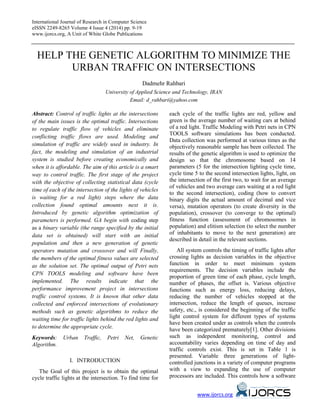 International Journal of Research in Computer Science
eISSN 2249-8265 Volume 4 Issue 4 (2014) pp. 9-19
www.ijorcs.org, A Unit of White Globe Publications
HELP THE GENETIC ALGORITHM TO MINIMIZE THE
URBAN TRAFFIC ON INTERSECTIONS
Dadmehr Rahbari
University of Applied Science and Technology, IRAN
Email: d_rahbari@yahoo.com
Abstract: Control of traffic lights at the intersections
of the main issues is the optimal traffic. Intersections
to regulate traffic flow of vehicles and eliminate
conflicting traffic flows are used. Modeling and
simulation of traffic are widely used in industry. In
fact, the modeling and simulation of an industrial
system is studied before creating economically and
when it is affordable. The aim of this article is a smart
way to control traffic. The first stage of the project
with the objective of collecting statistical data (cycle
time of each of the intersection of the lights of vehicles
is waiting for a red light) steps where the data
collection found optimal amounts next it is.
Introduced by genetic algorithm optimization of
parameters is performed. GA begin with coding step
as a binary variable (the range specified by the initial
data set is obtained) will start with an initial
population and then a new generation of genetic
operators mutation and crossover and will Finally,
the members of the optimal fitness values are selected
as the solution set. The optimal output of Petri nets
CPN TOOLS modeling and software have been
implemented. The results indicate that the
performance improvement project in intersections
traffic control systems. It is known that other data
collected and enforced intersections of evolutionary
methods such as genetic algorithms to reduce the
waiting time for traffic lights behind the red lights and
to determine the appropriate cycle.
Keywords: Urban Traffic, Petri Net, Genetic
Algorithm.
I. INTRODUCTION
The Goal of this project is to obtain the optimal
cycle traffic lights at the intersection. To find time for
each cycle of the traffic lights are red, yellow and
green is the average number of waiting cars at behind
of a red light. Traffic Modeling with Petri nets in CPN
TOOLS software simulations has been conducted.
Data collection was performed at various times as the
objectively reasonable sample has been collected. The
results of the genetic algorithm is used to optimize the
design so that the chromosome based on 14
parameters (5 for the intersection lighting cycle time,
cycle time 5 to the second intersection lights, light, on
the intersection of the first two, to wait for an average
of vehicles and two average cars waiting at a red light
to the second intersection), coding (how to convert
binary digits the actual amount of decimal and vice
versa), mutation operators (to create diversity in the
population), crossover (to converge to the optimal)
fitness function (assessment of chromosomes in
population) and elitism selection (to select the number
of inhabitants to move to the next generation) are
described in detail in the relevant sections.
All system controls the timing of traffic lights after
crossing lights as decision variables in the objective
function in order to meet minimum system
requirements. The decision variables include the
proportion of green time of each phase, cycle length,
number of phases, the offset is. Various objective
functions such as energy loss, reducing delays,
reducing the number of vehicles stopped at the
intersection, reduce the length of queues, increase
safety, etc., is considered the beginning of the traffic
light control system for different types of systems
have been created under as controls when the controls
have been categorized prematurely[1]. Other divisions
such as independent monitoring, control and
accountability varies depending on time of day and
traffic controls exist. This is set in Table 1 is
presented. Variable three generations of light-
controlled junctions in a variety of computer programs
with a view to expanding the use of computer
processors are included. This controls how a software
www.ijorcs.org
 