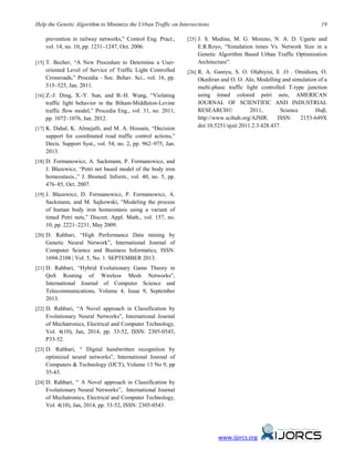 Help the Genetic Algorithm to Minimize the Urban Traffic on Intersections 19
prevention in railway networks,” Control Eng. Pract.,
vol. 14, no. 10, pp. 1231–1247, Oct. 2006.
[15] T. Becher, “A New Procedure to Determine a User-
oriented Level of Service of Traffic Light Controlled
Crossroads,” Procedia - Soc. Behav. Sci., vol. 16, pp.
515–525, Jan. 2011.
[16] Z.-J. Ding, X.-Y. Sun, and B.-H. Wang, “Violating
traffic light behavior in the Biham-Middleton-Levine
traffic flow model,” Procedia Eng., vol. 31, no. 2011,
pp. 1072–1076, Jan. 2012.
[17] K. Dahal, K. Almejalli, and M. A. Hossain, “Decision
support for coordinated road traffic control actions,”
Decis. Support Syst., vol. 54, no. 2, pp. 962–975, Jan.
2013.
[18] D. Formanowicz, A. Sackmann, P. Formanowicz, and
J. Błazewicz, “Petri net based model of the body iron
homeostasis.,” J. Biomed. Inform., vol. 40, no. 5, pp.
476–85, Oct. 2007.
[19] J. Blazewicz, D. Formanowicz, P. Formanowicz, A.
Sackmann, and M. Sajkowski, “Modeling the process
of human body iron homeostasis using a variant of
timed Petri nets,” Discret. Appl. Math., vol. 157, no.
10, pp. 2221–2231, May 2009.
[20] D. Rahbari, “High Performance Data mining by
Genetic Neural Network”, International Journal of
Computer Science and Business Informatics, ISSN:
1694-2108 | Vol. 5, No. 1. SEPTEMBER 2013.
[21] D. Rahbari, “Hybrid Evolutionary Game Theory in
QoS Routing of Wireless Mesh Networks”,
International Journal of Computer Science and
Telecommunications, Volume 4, Issue 9, September
2013.
[22] D. Rahbari, “A Novel approach in Classification by
Evolutionary Neural Networks”, International Journal
of Mechatronics, Electrical and Computer Technology,
Vol. 4(10), Jan, 2014, pp. 33-52, ISSN: 2305-0543,
P33-52.
[23] D. Rahbari, “ Digital handwritten recognition by
optimized neural networks”, International Journal of
Computers & Technology (IJCT), Volume 13 No 9, pp
35-43.
[24] D. Rahbari, “ A Novel approach in Classification by
Evolutionary Neural Networks”, International Journal
of Mechatronics, Electrical and Computer Technology,
Vol. 4(10), Jan, 2014, pp. 33-52, ISSN: 2305-0543.
[25] J. S. Medina, M. G. Moreno, N. A. D. Ugarte and
E.R.Royo, “Simulation times Vs. Network Size in a
Genetic Algorithm Based Urban Traffic Optimization
Architecture”.
[26] R. A. Ganiyu, S. O. Olabiyisi, E .O . Omidiora, O.
Okediran and O. O. Alo, Modelling and simulation of a
multi-phase traffic light controlled T-type junction
using timed colored petri nets, AMERICAN
JOURNAL OF SCIENTIFIC AND INDUSTRIAL
RESEARCH© 2011, Science Huβ,
http://www.scihub.org/AJSIR. ISSN: 2153-649X
doi:10.5251/ajsir.2011.2.3.428.437.
www.ijorcs.org
 