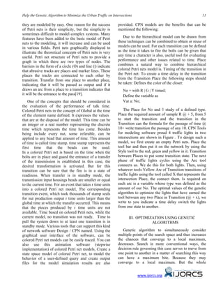 Help the Genetic Algorithm to Minimize the Urban Traffic on Intersections 11
they are modeled by easy. One reason for the success
of Petri nets is their simplicity, but the simplicity is
sometimes difficult to model complex systems. Many
features have been added to the basic model of Petri
nets to the modeling, it will increase and can be used
in various fields. Petri nets graphically displayed to
illustrate the theoretical concepts of Petri nets is very
useful. Petri net structure of Petri nets to provide a
graph in which there are two types of nodes. The
barriers in the form of a circle (O) and line (|) indicate
that abrasive tracks are places and marker lines. These
places the tracks are connected to each other by
transition. Transfer from one place to another place,
indicating that it will be passed as output and if it
draws an arc from a place to a transition indicates that
it will be the entrance to the pass[19].
One of the concepts that should be considered in
the evaluation of the performance of talk time.
Colored Petri nets in the concept of Global at the time
of the element name defined. It expresses the values
that are at the disposal of the model. This time can be
an integer or a real number representing the discrete
time which represents the time has come. Besides
being include every nut, some referable, can be
applied to any bead that amount of time. This amount
of time is called time stamp. time stamp represents the
first time that the beads can be used.
In a colored Petri net is based on the time when the
bolts are in place and guard the entrance of a transfer
of the transmission is established in this case, the
desired transformation is activated. But for this
transition can be sure that the fire is in a state of
readiness. When transfer is in standby mode, the
transmission input housings beads are smaller or equal
to the current time. For an event that takes r time units
into a colored Petri net model, The corresponding
transition event, which took thousands of stamp seals
for nut production output r time units larger than the
global time at which the transfer occurred. This means
that the pieces produced by r time units are not
available. Time based on colored Petri nets, while the
current model, no transition was not ready, Time to
pull the system down to at least one transition is in
standby mode. Various tools that can support this kind
of network software Design / CPN named. Using the
graphical user interface of the software, can be
colored Petri net models can be easily traced. You can
also use this animation software (stepwise
implementation) of colored Petri net models, Create a
state space model of colored Petri net, to model the
behavior of a user-defined query and create output
files for the model simulation results are also
provided. CPN models are the benefits that can be
mentioned the following:
Due to the hierarchical model can be drawn from
these techniques can be combined to obtain or reuse of
models can be used. For each transition can be defined
as the time it takes to fire the bolts can be given that
any time a character is also, useful tool for evaluating
performance and other issues related to time. Place
combines a natural way to combine hierarchical
colored Petri nets model is. Timing of the transition in
the Petri net: To create a time delay in the transition
from the Transition Place the following steps should
be taken: Defines the color of the closet:
No = with R | G | Y timed;
Define the variable as
Var a: No;
The Place for No and ◊ study of a defined type.
Place the required amount of sample R @ + 5, from 5
to start the transition and the transition in the
Transition can the formula for the passage of time @
10+ write transition the passage of any 10. CPN Tools
for modeling software proud 4 traffic lights in two
intersections are shown in Figure . To design such a
model, we first create an empty Petri nets. Place the
tool bar and then put it on the network by using the
Style tool to the red, green and yellow in it. Transition
between Places to put some transition state. The next
phase of traffic lights cycles using the Arc tool
connects us. We do this for both lights. Then, using
whatever tools Yellow Arc of Transition transitions of
traffic lights using the tool called X that represents the
intersection Place, the connect them. Is required on
each arc is a variable whose type was defined as the
amount of our No. The optimal values of the genetic
algorithm to optimize the lights that have earned the
tool between any two Place in Transition (@ + x), we
write to you indicate a time delay switch the lights
from one state to another.
III. OPTIMIZATION USING GENETIC
ALGORITHMS
Genetic algorithm to simultaneously consider
multiple points of the search space and thus increases
the chances that converge to a local maximum,
decreases. Search in more conventional ways, the
decision rule governing this case serves to move from
one point to another in a matter of searching this way
can have a maximum bite. Because they may
converge to a local maximum. But the whole
www.ijorcs.org
 