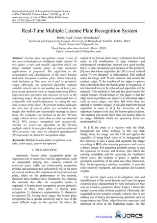 International Journal of Research in Computer Science
eISSN 2249-8265 Volume 4 Issue 2 (2014) pp. 11-17
www.ijorcs.org, A Unit of White Globe Publications
doi: 10.7815/ijorcs.42.2014.080
www.ijorcs.org
Real-Time Multiple License Plate Recognition System
Babak Azad1
, Eslam Ahmadzadeh2
1
Technical and Engineering College, University of Mohaghegh Ardabili, Ardebil, IRAN
Email: babak.babi72@gmail.com
2
Zand higher education Institute, Shiraz, IRAN
Email: ahmadzadeh1358@yahoo.com
Abstract: License plate recognition system is one of
the core technologies in intelligent traffic control. In
this paper, a new and tunable algorithm which can
detect multiple license plates in high resolution
applications is proposed. The algorithm to the
investigation and identification of the novel Iranian
and some European countries plate, characterized by
both inclusion of blue area on it and its geometric
shape. Obviously, the suggested algorithm contains
suitable velocity due to not making use of heavy pre-
processing operation such as image-improving filters,
edge-detection operation and omission of noise at the
beginning stages. So the method recommended here is
compatible with model-adaptation, i.e. using the very
blue section of the plate. The present method indicates
the fact that, if several plates are included in the
image, this method can successfully manage to detect
them. We evaluated our method on the two Persian
single vehicle license plate data set that we obtained
99.33, 99% correct recognition rate respectively.
Further we tested our algorithm on the Persian
multiple vehicle license plate data set and we achieved
98% accuracy rate. Also we obtained approximately
99% accuracy in character recognition stage.
Keywords: Multiple license plate recognition, real-
time; color space, pattern recognition
I. INTRODUCTION
Automatic license plate recognition plays an
important role in numerous real-life applications, such
as unattended parking lots, security control of
restricted areas, traffic law enforcement, congestion
pricing, and automatic toll collection [1-6]. In the most
of present methods, the conditions of environment and
plate, affect on the performance of the method,
therefore these methods have limitations. So, reaching
the methods that offer the acceptable results is
expected. A license plate recognition system generally
consists of three main parts: 1) license plate
recognition 2) characters segmentation 3) characters
recognition [7]. Among these stages, the license plate
recognition has a special sensitivity and is one of the
most difficult stages in this process. To detect the
region of car license plate, many techniques have been
used. In [8] combination of edge statistics and
mathematical morphology showed very good results,
but it is time consuming and because of this problem,
[9] uses block-base algorithm. In [10] a novel method
called "N row distance" is implemented. This method
scans an image with N row distance and counts the
existent edges. If the number of the edges is greater
than a threshold then the license plate is recognized, if
not threshold have to be reduced and algorithm will be
repeated. This method is fast and has good results for
simple images. Disadvantage of this paper is that the
edge based algorithms are sensitive to unwanted edges
such as noise edges, and they fail when they are
applied to complex images. A wavelet transform-based
algorithm is used in [11] for extraction of the
important features to be used for license plate location.
This method can locate more than one license plate in
an image. Methods which are symmetry based are
mentioned in [12].
In [13] the plate is a location with the black
background and white writings. In this way that,
firstly, takes the image into the HSI and applies the
capability of being black color of its background for
this purpose, it uses a mask and segments the image
according to HSI color intensity parameter and creates
a binary image. For canceling probable noises, it uses
the operation of erosion and dilation, then labels the
existing candidates and for canceling the candidates
which aren’t the location of plate, it applies the
geometric capability of the plate and other characters,
then for recognizing a primary candidate, it uses the
color intensity histogram, and recognizes the location
of plate.
The current paper aims at investigation into and
identification of the novel Iranian and some European
countries plate characterized by both inclusion of blue
area on it and its geometric shape. Figure 1 shows the
sample license plate of these countries. Obviously, the
suggested system contains suitable velocity due to not
making use of heavy pre-processing operation such as
image-improving filters, edge-detection operation and
omission of noise at the beginning stages. So, the
 