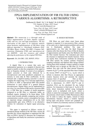 International Journal of Research in Computer Science
eISSN 2249-8265 Volume 4 Issue 2 (2014) pp. 19-24
www.ijorcs.org, A Unit of White Globe Publications
doi: 10.7815/ijorcs.42.2014.081
www.ijorcs.org
FPGA IMPLEMENTATION OF FIR FILTER USING
VARIOUS ALGORITHMS: A RETROSPECTIVE
Jinalkumari K. Dhobi1
, Dr. Y. B. Shukla2
, Dr. K.R.Bhatt3
1
P.G. Student, EC Dept., SVIT, Vasad
Email: jinal.dhobi@gmail.com
2
Assoc. Prof., EC Dept., SVIT, Vasad
Email: ybshukla2003@gmail.com
Assoc. Prof., EC Dept., SVIT, Vasad
Email: krbhattec@gmail.com
Abstract: This manuscript is a thorough study of
FPGA implementation of Finite Impulse response
(FIR) with low cost and high performance. The key
observation of this paper is an elaborate analysis
about hardware implementations of FIR filters using
different algorithm i.e., Distributed Arithmetic (DA),
DA-Offset Binary Coding (DA-OBC), Common Sub-
expression Elimination (CSE) and sum-of-power-of-
two (SOPOT) with less resources and without
affecting the performance of the original FIR Filter.
Keywords: DA, DA-OBC, CSE, SOPOT, FPGA
I. INTRODUCTION
A digital filter is a system that carry out
mathematical operation on a sampled of discrete time
signal to modify or alter the component of the signal in
time or frequency domain. It consist of an analog-to-
digital converter at front end, followed by a
microprocessor and some peripheral component i.e.,
memory to store data & filter coefficients. At the
backend side a digital-to-analog converter is used to
complete the output stage. For a real time applications,
an FPGA or ASIC or Specialized DSP with parallel
architecture is used instead of a general purpose
microprocessor. Digital filters can be implemented in
two ways, by convolution (FIR) and by recursion (IIR)
[1]. A FIR filter has a number of useful properties
compared to an IIR filter i.e. inherently stable, no
feedback require, designed to be linear phase. With
recent trend towards portable computing and wireless
communication systems, power consumption has been
an important design consideration [2] so the field
programmable gate array (FPGA) is an alternative
solution for realization of digital signal processing
task.
This paper is organized as follows: section II
introduced design method of the FIR filter, section III
describes the various algorithms to implement the FIR
filter on FPGA, Section IV discusses the Comparison
of algorithms and finally the conclusion is presented in
section V.
II. DESIGN METHODS
FIR filters are used where exact linear phase
response is required. It is non-recursive filter, consists
of two parts one is Approximation problem and second
one is Realization problem. The steps of
approximation are, first take the Ideal frequency
response after that choose the Class of filter & Quality
of approximation and finally select the Method to find
the filter transfer function. The realization part select
the structure to implement the transfer function. There
are mainly three well-known methods for designing
FIR filter namely the window method, Frequency
sampling technique and Optimal filter design method.
Among these three methods, window method is simple
and efficient way to design an FIR filter [3]. In this
method, first start with the ideal desired frequency
response 𝐻𝐻𝑑𝑑 �𝑒𝑒𝑗𝑗 𝑗𝑗
� of the specified filter then Compute
the inverse DTFT of 𝐻𝐻𝑑𝑑 �𝑒𝑒𝑗𝑗 𝑗𝑗
� i.e., ℎ𝑑𝑑 (𝑛𝑛) which is
infinite in duration after that Choose an appropriate
window function 𝑤𝑤(𝑛𝑛) and calculate the impulse
response ℎ(𝑛𝑛) of specified filter as ℎ(𝑛𝑛) =
ℎ𝑑𝑑 (𝑛𝑛) ∗ 𝑤𝑤(𝑛𝑛) to truncated at some point n=M-1. Once
ℎ(𝑛𝑛) is determined, it’s DTFT 𝐻𝐻�𝑒𝑒𝑗𝑗 𝑗𝑗
� and Z-
transform 𝐻𝐻(𝑧𝑧) can be calculated for any further
analysis. For truncation in third step of ℎ𝑑𝑑 (𝑛𝑛) to M-
terms, direct truncation method using rectangular
window 𝑤𝑤(𝑛𝑛) is multiplied with ℎ𝑑𝑑 (𝑛𝑛) which is
infinite in nature but rectangular window contain sharp
discontinuity which leads to Gibbs Phenomenon effect
[4]. In order to reduce the ripples, instead of sharp
discontinuity function, choose a window function
having taper and decays toward zero gradually [4].
Some of window [5] commonly used are as followed:
1. Bartlett Triangular window:
𝑤𝑤(𝑛𝑛) =
⎩
⎪
⎨
⎪
⎧
2(𝑛𝑛 + 1)
𝑁𝑁 + 1
, 𝑛𝑛 = 0 𝑡𝑡𝑡𝑡 (𝑁𝑁 − 1)/2
2 −
2(𝑛𝑛 + 1)
𝑁𝑁 + 1
, 𝑛𝑛 = (𝑁𝑁 − 1)/2 𝑡𝑡𝑡𝑡 (𝑁𝑁 − 1)
0 𝑂𝑂𝑂𝑂ℎ𝑒𝑒𝑒𝑒𝑒𝑒𝑒𝑒𝑒𝑒𝑒𝑒
… . (1)
2. Generalized cosine windows:
 