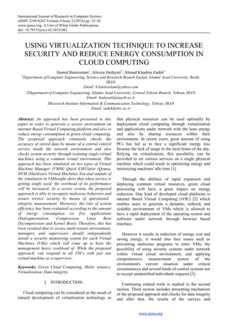 International Journal of Research in Computer Science
eISSN 2249-8265 Volume 4 Issue 2 (2014) pp. 25-30
www.ijorcs.org, A Unit of White Globe Publications
doi: 10.7815/ijorcs.42.2014.082
www.ijorcs.org
USING VIRTUALIZATION TECHNIQUE TO INCREASE
SECURITY AND REDUCE ENERGY CONSUMPTION IN
CLOUD COMPUTING
Hamid Banirostam1
, Alireza Hedayati2
, Ahmad Khadem Zadeh3
1
Department of Computer Engineering, Science and Research Branch Guilan, Islamic Azad University, Rasht,
IRAN
Email: h.banirostam@yahoo.com
2Department of Computer Engineering, Islamic Azad University, Central Tehran Branch, Tehran, IRAN
Email: hedayati@iauctb.ac.ir
3Research Institute Information & Communication Technology, Tehran, IRAN
Email: zadeh@itrc.ac.ir
Abstract: An approach has been presented in this
paper in order to generate a secure environment on
internet Based Virtual Computing platform and also to
reduce energy consumption in green cloud computing.
The proposed approach constantly checks the
accuracy of stored data by means of a central control
service inside the network environment and also
checks system security through isolating single virtual
machines using a common virtual environment. This
approach has been simulated on two types of Virtual
Machine Manager (VMM) Quick EMUlator (Qemu),
HVM (Hardware Virtual Machine) Xen and outputs of
the simulation in VMInsight show that when service is
getting singly used, the overhead of its performance
will be increased. As a secure system, the proposed
approach is able to recognize malicious behaviors and
assure service security by means of operational
integrity measurement. Moreover, the rate of system
efficiency has been evaluated according to the amount
of energy consumption on five applications
(Defragmentation, Compression, Linux Boot
Decompression and Kernel Boot). Therefore, this has
been resulted that to secure multi-tenant environment,
managers and supervisors should independently
install a security monitoring system for each Virtual
Machines (VMs) which will come up to have the
management heavy workload of. While the proposed
approach, can respond to all VM’s with just one
virtual machine as a supervisor.
Keywords: Green Cloud Computing, Multi- tenancy,
Virtualization, Data integrity.
I. INTRODUCTION
Cloud computing can be considered as the result of
natural development of virtualization technology so
that physical resources can be used optimally by
deployment cloud computing through virtualization
and applications under network with the least energy
and also by sharing resources within their
environment. In recent years, great amount of using
PCs has led us to face a significant energy loss
because the lack of usage in the most hours of the day.
Relying on virtualization, this possibility can be
provided to set various services on a single physical
machine which could result in optimizing energy and
minimizing machines' idle time [1].
Through the abilities of rapid expansion and
deploying common virtual resources, green cloud
processing will have a great impact on energy
reduction. One kind of developed cloud platforms is
internet Based Virtual Computing (iVIC) [2] which
enables users to generate a dynamic, ordered, and
scalable environment of VMs which is allowed to
have a rapid deployment of the operating system and
software under network through browser based
interface.
However it results in reduction of energy cost and
saving energy, it would also face issues such as
preventing malicious programs to enter VMs, the
possibility of using security systems under network
within virtual cloud environment, and applying
comprehensive measurement system of the
environment's current situation under critical
circumstances and several kinds of control systems not
to receipt unidentified individuals requests [3].
Continuing related work is studied in the second
section. Third section includes presenting mechanism
of the proposed approach and checks for data integrity
and after that, the results of the surveys and
 