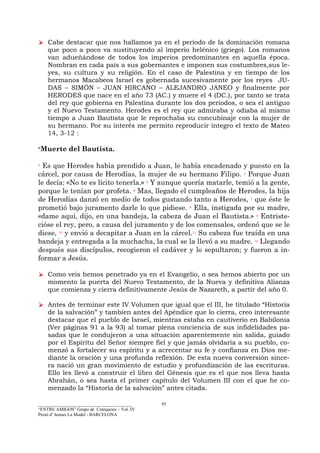 _________________________________________
“ENTRE AMIGOS” Grupo de Catequesis – Vol. IV
Presó d’ homes La Model - BARCELONA
95
Cabe destacar que nos hallamos ya en el período de la dominación romana
que poco a poco va sustituyendo al imperio helénico (griego). Los romanos
van adueñándose de todos los imperios predominantes en aquella época.
Nombran en cada país a sus gobernantes e imponen sus costumbres,sus le-
yes, su cultura y su religión. En el caso de Palestina y en tiempo de los
hermanos Macabeos Israel es gobernada sucesivamente por los reyes JU-
DAS – SIMÓN – JUAN HIRCANO – ALEJANDRO JANEO y finalmente por
HERODES que nace en el año 73 (AC.) y muere el 4 (DC.), por tanto se trata
del rey que gobierna en Palestina durante los dos períodos, o sea el antiguo
y el Nuevo Testamento. Herodes es el rey que admiraba y odiaba al mismo
tiempo a Juan Bautista que le reprochaba su concubinaje con la mujer de
su hermano. Por su interés me permito reproducir íntegro el texto de Mateo
14, 3-12 :
“Muerte del Bautista.
3
Es que Herodes había prendido a Juan, le había encadenado y puesto en la
cárcel, por causa de Herodías, la mujer de su hermano Filipo. 4
Porque Juan
le decía: «No te es lícito tenerla.» 5
Y aunque quería matarle, temió a la gente,
porque le tenían por profeta. 6
Mas, llegado el cumpleaños de Herodes, la hija
de Herodías danzó en medio de todos gustando tanto a Herodes, 7
que éste le
prometió bajo juramento darle lo que pidiese. 8
Ella, instigada por su madre,
«dame aquí, dijo, en una bandeja, la cabeza de Juan el Bautista.» 9
Entriste-
cióse el rey, pero, a causa del juramento y de los comensales, ordenó que se le
diese, 10
y envió a decapitar a Juan en la cárcel.11
Su cabeza fue traída en una
bandeja y entregada a la muchacha, la cual se la llevó a su madre. 12
Llegando
después sus discípulos, recogieron el cadáver y lo sepultaron; y fueron a in-
formar a Jesús.
Como veis hemos penetrado ya en el Evangelio, o sea hemos abierto por un
momento la puerta del Nuevo Testamento, de la Nueva y definitiva Alianza
que comienza y cierra definitivamente Jesús de Nazareth, a partir del año 0.
Antes de terminar este IV Volumen que igual que el III, he titulado “Historia
de la salvación” y tambien antes del Apéndice que lo cierra, creo interesante
destacar que el pueblo de Israel, mientras estaba en cautiverio en Babilonia
(Ver páginas 91 a la 93) al tomar plena conciencia de sus infidelidades pa-
sadas que le condujeron a una situación aparentemente sin salida, guiado
por el Espíritu del Señor siempre fiel y que jamás olvidaria a su pueblo, co-
menzó a fortalecer su espíritu y a acrecentar su fe y confianza en Dios me-
diante la oración y una profunda reflexión. De esta nueva conversión since-
ra nació un gran movimiento de estudio y profundización de las escrituras.
Ello les llevó a construir el libro del Génesis que es el que nos lleva hasta
Abrahán, o sea hasta el primer capítulo del Volumen III con el que he co-
menzado la “Historia de la salvación” antes citada.
 
