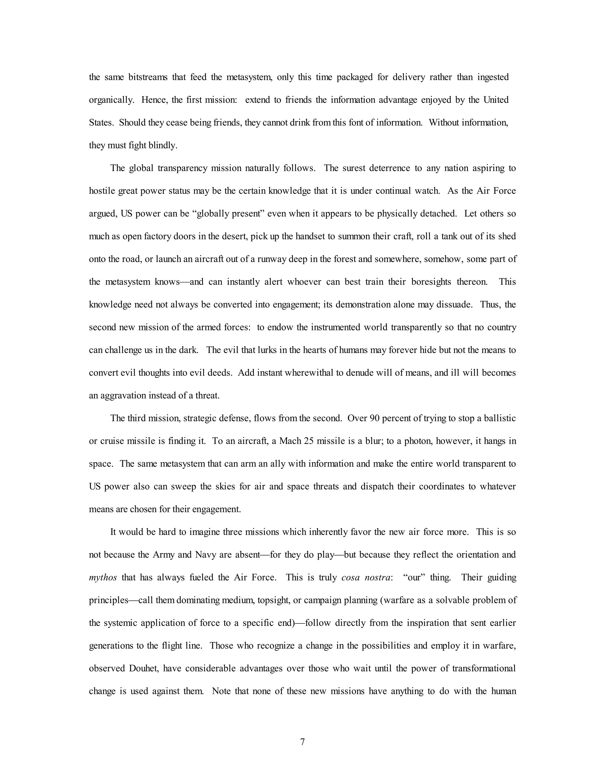 the same bitstreams that feed the metasystem, only this time packaged for delivery rather than ingested 
organically. Hence, the first mission: extend to friends the information advantage enjoyed by the United 
States. Should they cease being friends, they cannot drink from this font of information. Without information, 
7 
they must fight blindly. 
The global transparency mission naturally follows. The surest deterrence to any nation aspiring to 
hostile great power status may be the certain knowledge that it is under continual watch. As the Air Force 
argued, US power can be “globally present” even when it appears to be physically detached. Let others so 
much as open factory doors in the desert, pick up the handset to summon their craft, roll a tank out of its shed 
onto the road, or launch an aircraft out of a runway deep in the forest and somewhere, somehow, some part of 
the metasystem knows—and can instantly alert whoever can best train their boresights thereon. This 
knowledge need not always be converted into engagement; its demonstration alone may dissuade. Thus, the 
second new mission of the armed forces: to endow the instrumented world transparently so that no country 
can challenge us in the dark. The evil that lurks in the hearts of humans may forever hide but not the means to 
convert evil thoughts into evil deeds. Add instant wherewithal to denude will of means, and ill will becomes 
an aggravation instead of a threat. 
The third mission, strategic defense, flows from the second. Over 90 percent of trying to stop a ballistic 
or cruise missile is finding it. To an aircraft, a Mach 25 missile is a blur; to a photon, however, it hangs in 
space. The same metasystem that can arm an ally with information and make the entire world transparent to 
US power also can sweep the skies for air and space threats and dispatch their coordinates to whatever 
means are chosen for their engagement. 
It would be hard to imagine three missions which inherently favor the new air force more. This is so 
not because the Army and Navy are absent—for they do play—but because they reflect the orientation and 
mythos that has always fueled the Air Force. This is truly cosa nostra: “our” thing. Their guiding 
principles—call them dominating medium, topsight, or campaign planning (warfare as a solvable problem of 
the systemic application of force to a specific end)—follow directly from the inspiration that sent earlier 
generations to the flight line. Those who recognize a change in the possibilities and employ it in warfare, 
observed Douhet, have considerable advantages over those who wait until the power of transformational 
change is used against them. Note that none of these new missions have anything to do with the human 
 