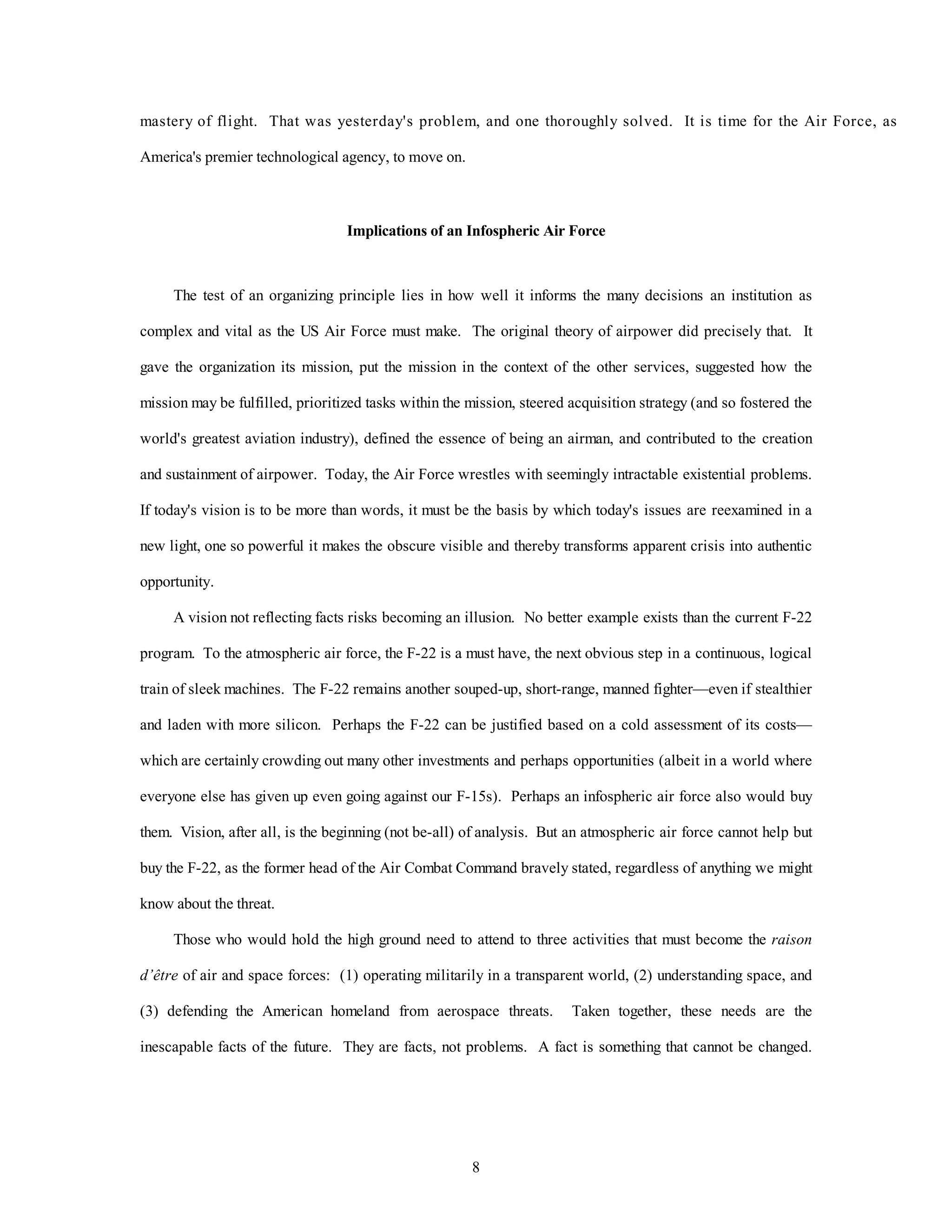 mastery of flight. That was yesterday's problem, and one thoroughly solved. It is time for the Air Force, as 
8 
America's premier technological agency, to move on. 
Implications of an Infospheric Air Force 
The test of an organizing principle lies in how well it informs the many decisions an institution as 
complex and vital as the US Air Force must make. The original theory of airpower did precisely that. It 
gave the organization its mission, put the mission in the context of the other services, suggested how the 
mission may be fulfilled, prioritized tasks within the mission, steered acquisition strategy (and so fostered the 
world's greatest aviation industry), defined the essence of being an airman, and contributed to the creation 
and sustainment of airpower. Today, the Air Force wrestles with seemingly intractable existential problems. 
If today's vision is to be more than words, it must be the basis by which today's issues are reexamined in a 
new light, one so powerful it makes the obscure visible and thereby transforms apparent crisis into authentic 
opportunity. 
A vision not reflecting facts risks becoming an illusion. No better example exists than the current F-22 
program. To the atmospheric air force, the F-22 is a must have, the next obvious step in a continuous, logical 
train of sleek machines. The F-22 remains another souped-up, short-range, manned fighter—even if stealthier 
and laden with more silicon. Perhaps the F-22 can be justified based on a cold assessment of its costs— 
which are certainly crowding out many other investments and perhaps opportunities (albeit in a world where 
everyone else has given up even going against our F-15s). Perhaps an infospheric air force also would buy 
them. Vision, after all, is the beginning (not be-all) of analysis. But an atmospheric air force cannot help but 
buy the F-22, as the former head of the Air Combat Command bravely stated, regardless of anything we might 
know about the threat. 
Those who would hold the high ground need to attend to three activities that must become the raison 
d’être of air and space forces: (1) operating militarily in a transparent world, (2) understanding space, and 
(3) defending the American homeland from aerospace threats. Taken together, these needs are the 
inescapable facts of the future. They are facts, not problems. A fact is something that cannot be changed. 
 