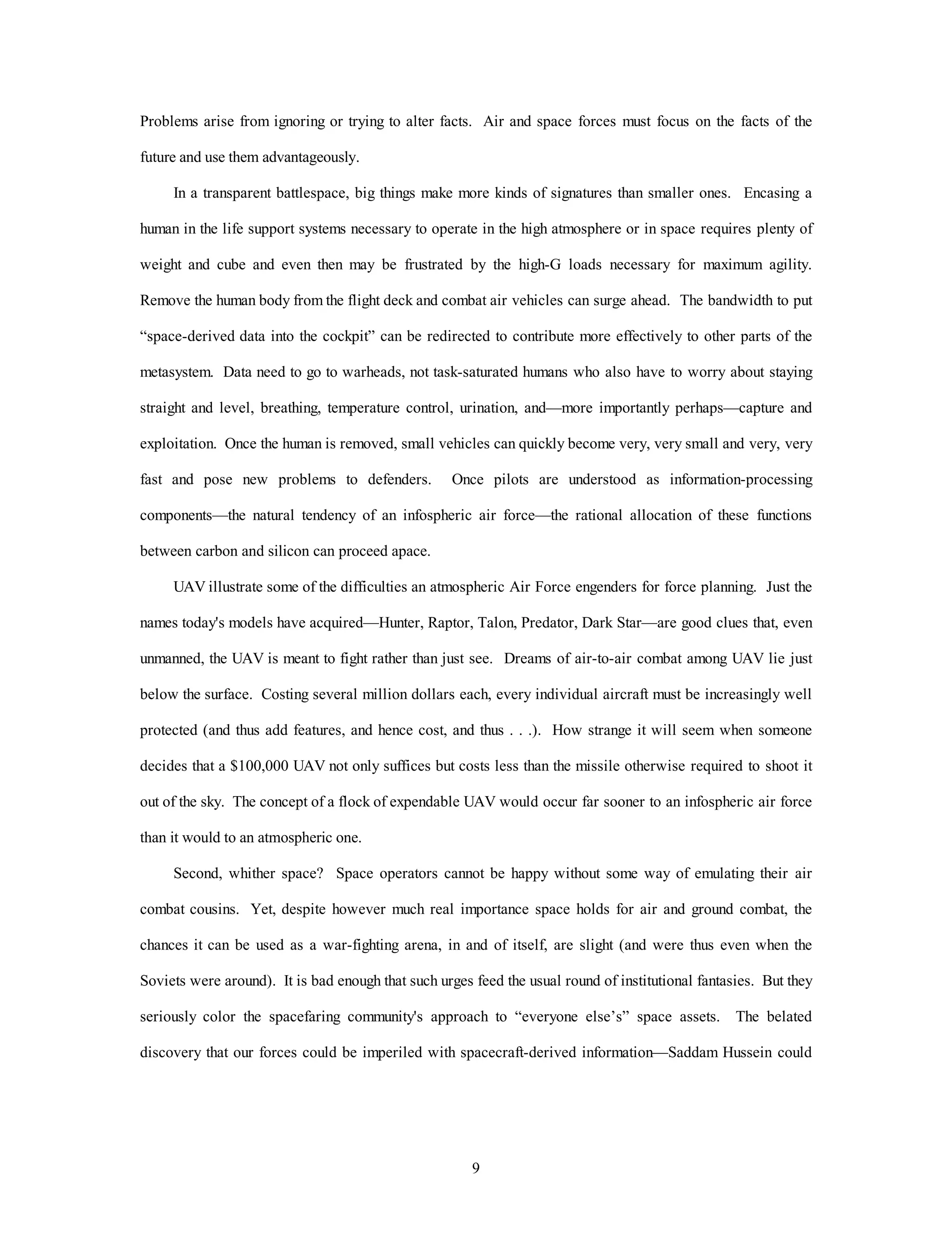 Problems arise from ignoring or trying to alter facts. Air and space forces must focus on the facts of the 
9 
future and use them advantageously. 
In a transparent battlespace, big things make more kinds of signatures than smaller ones. Encasing a 
human in the life support systems necessary to operate in the high atmosphere or in space requires plenty of 
weight and cube and even then may be frustrated by the high-G loads necessary for maximum agility. 
Remove the human body from the flight deck and combat air vehicles can surge ahead. The bandwidth to put 
“space-derived data into the cockpit” can be redirected to contribute more effectively to other parts of the 
metasystem. Data need to go to warheads, not task-saturated humans who also have to worry about staying 
straight and level, breathing, temperature control, urination, and—more importantly perhaps—capture and 
exploitation. Once the human is removed, small vehicles can quickly become very, very small and very, very 
fast and pose new problems to defenders. Once pilots are understood as information-processing 
components—the natural tendency of an infospheric air force—the rational allocation of these functions 
between carbon and silicon can proceed apace. 
UAV illustrate some of the difficulties an atmospheric Air Force engenders for force planning. Just the 
names today's models have acquired—Hunter, Raptor, Talon, Predator, Dark Star—are good clues that, even 
unmanned, the UAV is meant to fight rather than just see. Dreams of air-to-air combat among UAV lie just 
below the surface. Costing several million dollars each, every individual aircraft must be increasingly well 
protected (and thus add features, and hence cost, and thus . . .). How strange it will seem when someone 
decides that a $100,000 UAV not only suffices but costs less than the missile otherwise required to shoot it 
out of the sky. The concept of a flock of expendable UAV would occur far sooner to an infospheric air force 
than it would to an atmospheric one. 
Second, whither space? Space operators cannot be happy without some way of emulating their air 
combat cousins. Yet, despite however much real importance space holds for air and ground combat, the 
chances it can be used as a war-fighting arena, in and of itself, are slight (and were thus even when the 
Soviets were around). It is bad enough that such urges feed the usual round of institutional fantasies. But they 
seriously color the spacefaring community's approach to “everyone else’s” space assets. The belated 
discovery that our forces could be imperiled with spacecraft-derived information—Saddam Hussein could 
 