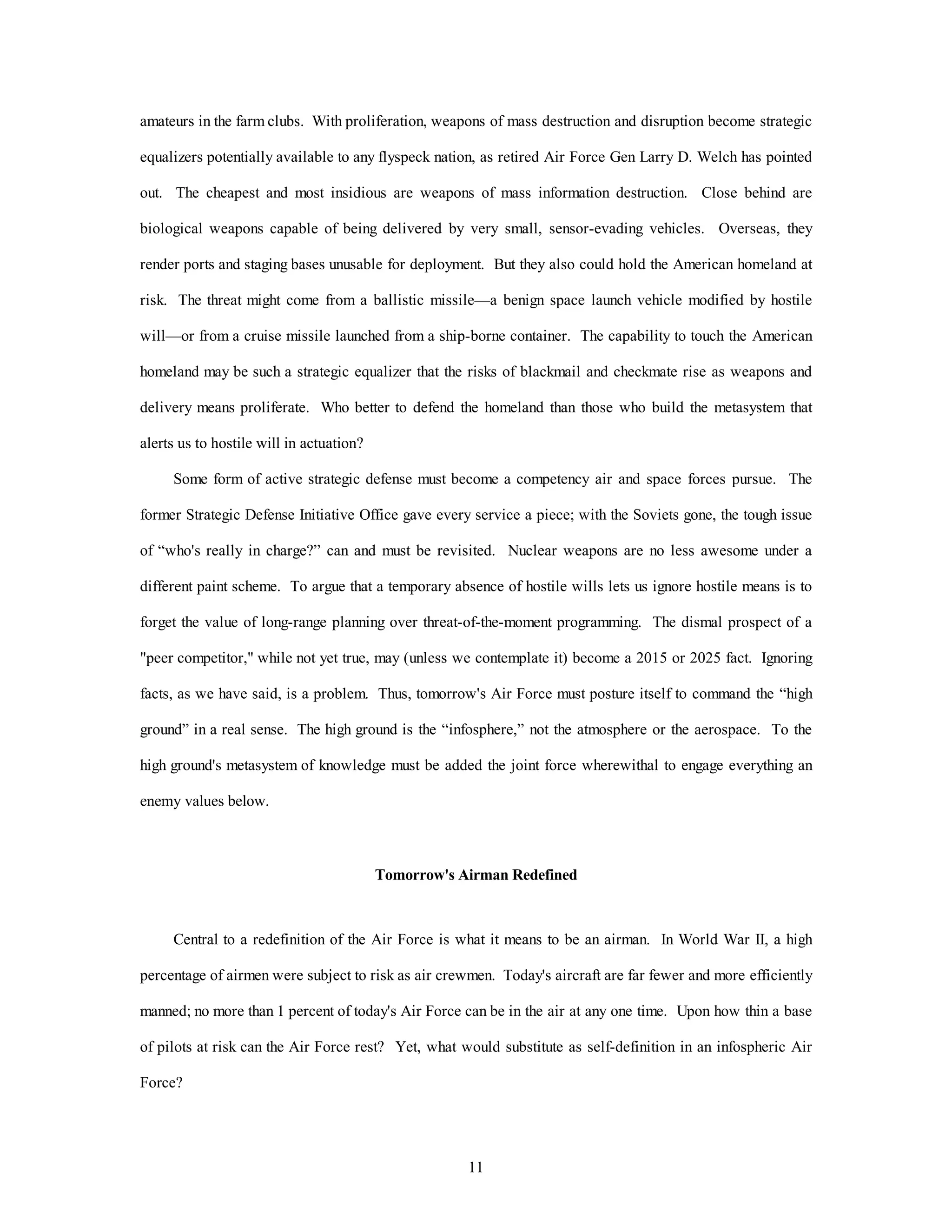 amateurs in the farm clubs. With proliferation, weapons of mass destruction and disruption become strategic 
equalizers potentially available to any flyspeck nation, as retired Air Force Gen Larry D. Welch has pointed 
out. The cheapest and most insidious are weapons of mass information destruction. Close behind are 
biological weapons capable of being delivered by very small, sensor-evading vehicles. Overseas, they 
render ports and staging bases unusable for deployment. But they also could hold the American homeland at 
risk. The threat might come from a ballistic missile—a benign space launch vehicle modified by hostile 
will—or from a cruise missile launched from a ship-borne container. The capability to touch the American 
homeland may be such a strategic equalizer that the risks of blackmail and checkmate rise as weapons and 
delivery means proliferate. Who better to defend the homeland than those who build the metasystem that 
11 
alerts us to hostile will in actuation? 
Some form of active strategic defense must become a competency air and space forces pursue. The 
former Strategic Defense Initiative Office gave every service a piece; with the Soviets gone, the tough issue 
of “who's really in charge?” can and must be revisited. Nuclear weapons are no less awesome under a 
different paint scheme. To argue that a temporary absence of hostile wills lets us ignore hostile means is to 
forget the value of long-range planning over threat-of-the-moment programming. The dismal prospect of a 
"peer competitor," while not yet true, may (unless we contemplate it) become a 2015 or 2025 fact. Ignoring 
facts, as we have said, is a problem. Thus, tomorrow's Air Force must posture itself to command the “high 
ground” in a real sense. The high ground is the “infosphere,” not the atmosphere or the aerospace. To the 
high ground's metasystem of knowledge must be added the joint force wherewithal to engage everything an 
enemy values below. 
Tomorrow's Airman Redefined 
Central to a redefinition of the Air Force is what it means to be an airman. In World War II, a high 
percentage of airmen were subject to risk as air crewmen. Today's aircraft are far fewer and more efficiently 
manned; no more than 1 percent of today's Air Force can be in the air at any one time. Upon how thin a base 
of pilots at risk can the Air Force rest? Yet, what would substitute as self-definition in an infospheric Air 
Force? 
 