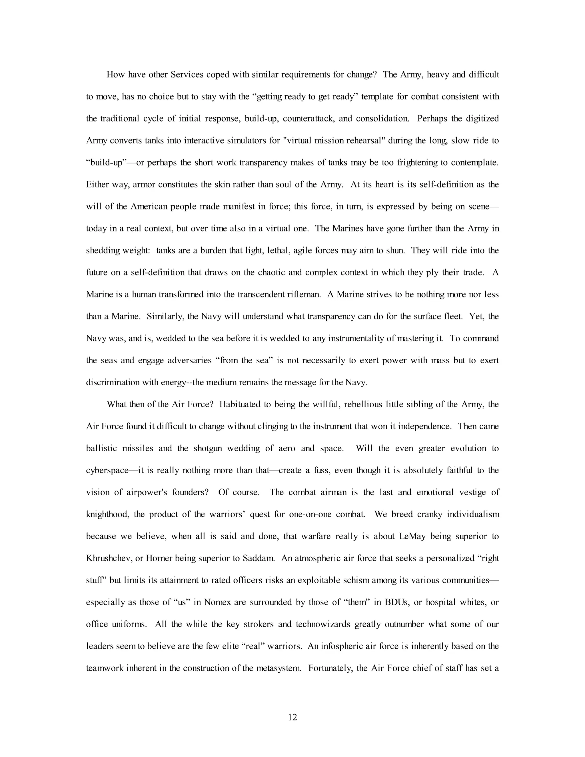 How have other Services coped with similar requirements for change? The Army, heavy and difficult 
to move, has no choice but to stay with the “getting ready to get ready” template for combat consistent with 
the traditional cycle of initial response, build-up, counterattack, and consolidation. Perhaps the digitized 
Army converts tanks into interactive simulators for "virtual mission rehearsal" during the long, slow ride to 
“build-up”—or perhaps the short work transparency makes of tanks may be too frightening to contemplate. 
Either way, armor constitutes the skin rather than soul of the Army. At its heart is its self-definition as the 
will of the American people made manifest in force; this force, in turn, is expressed by being on scene— 
today in a real context, but over time also in a virtual one. The Marines have gone further than the Army in 
shedding weight: tanks are a burden that light, lethal, agile forces may aim to shun. They will ride into the 
future on a self-definition that draws on the chaotic and complex context in which they ply their trade. A 
Marine is a human transformed into the transcendent rifleman. A Marine strives to be nothing more nor less 
than a Marine. Similarly, the Navy will understand what transparency can do for the surface fleet. Yet, the 
Navy was, and is, wedded to the sea before it is wedded to any instrumentality of mastering it. To command 
the seas and engage adversaries “from the sea” is not necessarily to exert power with mass but to exert 
discrimination with energy--the medium remains the message for the Navy. 
What then of the Air Force? Habituated to being the willful, rebellious little sibling of the Army, the 
Air Force found it difficult to change without clinging to the instrument that won it independence. Then came 
ballistic missiles and the shotgun wedding of aero and space. Will the even greater evolution to 
cyberspace—it is really nothing more than that—create a fuss, even though it is absolutely faithful to the 
vision of airpower's founders? Of course. The combat airman is the last and emotional vestige of 
knighthood, the product of the warriors’ quest for one-on-one combat. We breed cranky individualism 
because we believe, when all is said and done, that warfare really is about LeMay being superior to 
Khrushchev, or Horner being superior to Saddam. An atmospheric air force that seeks a personalized “right 
stuff” but limits its attainment to rated officers risks an exploitable schism among its various communities— 
especially as those of “us” in Nomex are surrounded by those of “them” in BDUs, or hospital whites, or 
office uniforms. All the while the key strokers and technowizards greatly outnumber what some of our 
leaders seem to believe are the few elite “real” warriors. An infospheric air force is inherently based on the 
teamwork inherent in the construction of the metasystem. Fortunately, the Air Force chief of staff has set a 
12 
 