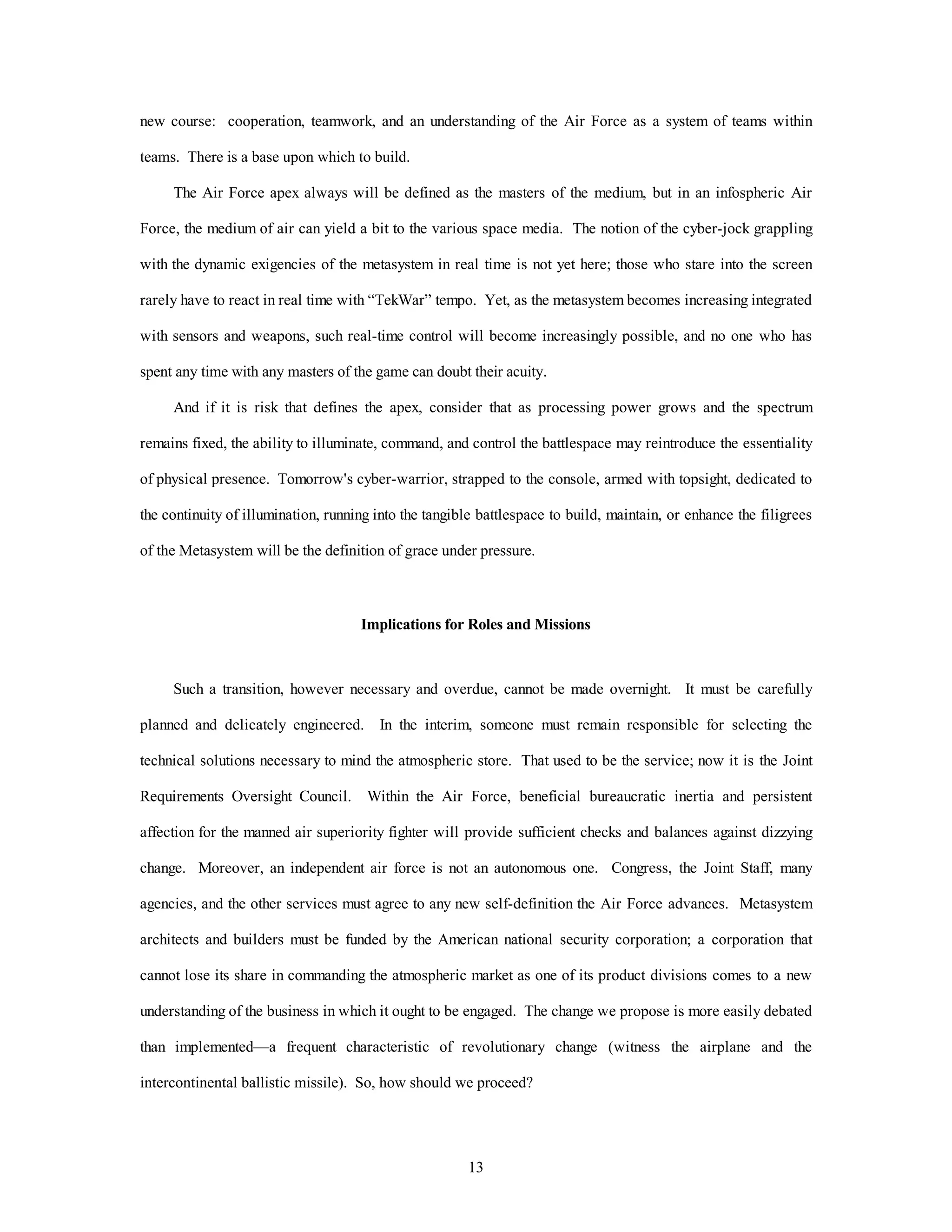 new course: cooperation, teamwork, and an understanding of the Air Force as a system of teams within 
13 
teams. There is a base upon which to build. 
The Air Force apex always will be defined as the masters of the medium, but in an infospheric Air 
Force, the medium of air can yield a bit to the various space media. The notion of the cyber-jock grappling 
with the dynamic exigencies of the metasystem in real time is not yet here; those who stare into the screen 
rarely have to react in real time with “TekWar” tempo. Yet, as the metasystem becomes increasing integrated 
with sensors and weapons, such real-time control will become increasingly possible, and no one who has 
spent any time with any masters of the game can doubt their acuity. 
And if it is risk that defines the apex, consider that as processing power grows and the spectrum 
remains fixed, the ability to illuminate, command, and control the battlespace may reintroduce the essentiality 
of physical presence. Tomorrow's cyber-warrior, strapped to the console, armed with topsight, dedicated to 
the continuity of illumination, running into the tangible battlespace to build, maintain, or enhance the filigrees 
of the Metasystem will be the definition of grace under pressure. 
Implications for Roles and Missions 
Such a transition, however necessary and overdue, cannot be made overnight. It must be carefully 
planned and delicately engineered. In the interim, someone must remain responsible for selecting the 
technical solutions necessary to mind the atmospheric store. That used to be the service; now it is the Joint 
Requirements Oversight Council. Within the Air Force, beneficial bureaucratic inertia and persistent 
affection for the manned air superiority fighter will provide sufficient checks and balances against dizzying 
change. Moreover, an independent air force is not an autonomous one. Congress, the Joint Staff, many 
agencies, and the other services must agree to any new self-definition the Air Force advances. Metasystem 
architects and builders must be funded by the American national security corporation; a corporation that 
cannot lose its share in commanding the atmospheric market as one of its product divisions comes to a new 
understanding of the business in which it ought to be engaged. The change we propose is more easily debated 
than implemented—a frequent characteristic of revolutionary change (witness the airplane and the 
intercontinental ballistic missile). So, how should we proceed? 
 