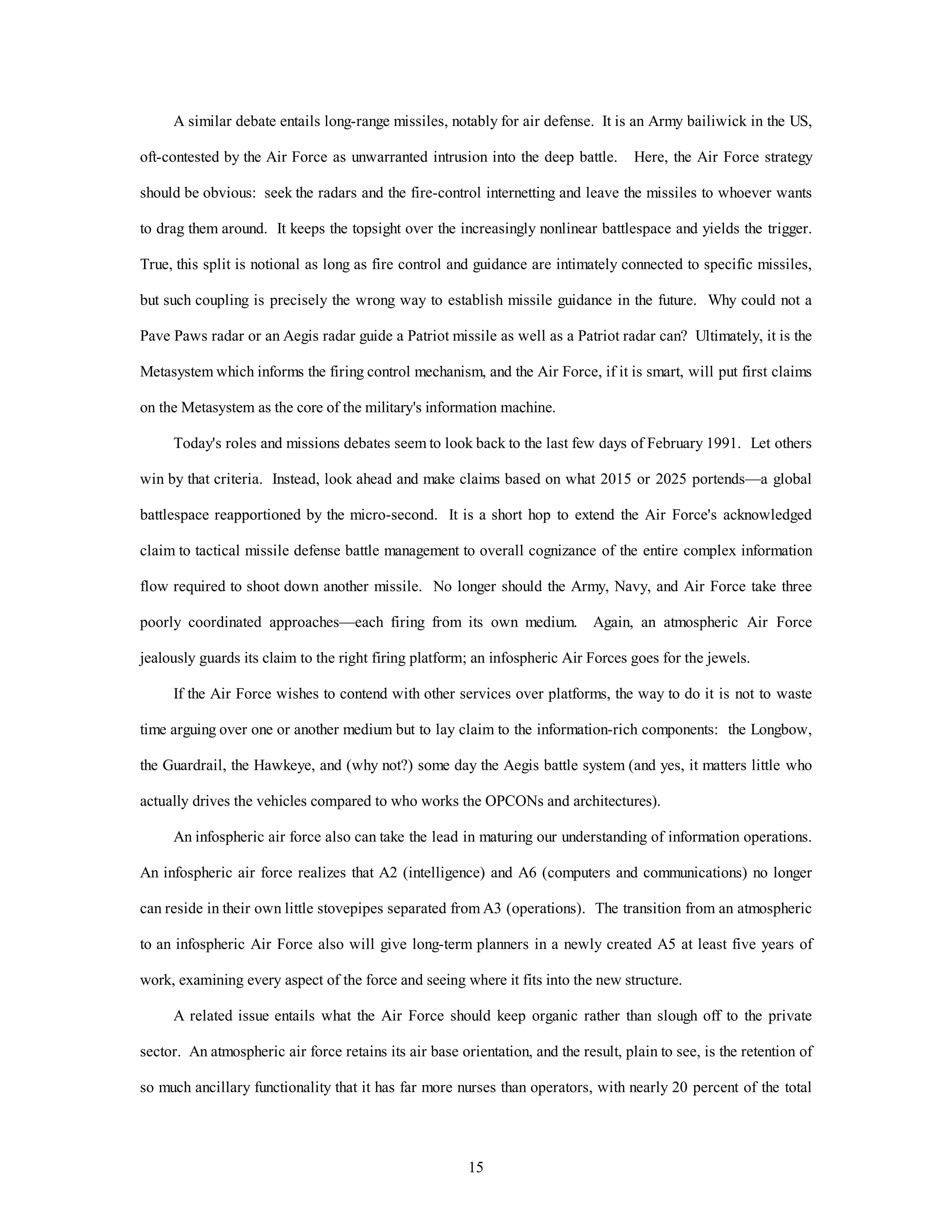 A similar debate entails long-range missiles, notably for air defense. It is an Army bailiwick in the US, 
oft-contested by the Air Force as unwarranted intrusion into the deep battle. Here, the Air Force strategy 
should be obvious: seek the radars and the fire-control internetting and leave the missiles to whoever wants 
to drag them around. It keeps the topsight over the increasingly nonlinear battlespace and yields the trigger. 
True, this split is notional as long as fire control and guidance are intimately connected to specific missiles, 
but such coupling is precisely the wrong way to establish missile guidance in the future. Why could not a 
Pave Paws radar or an Aegis radar guide a Patriot missile as well as a Patriot radar can? Ultimately, it is the 
Metasystem which informs the firing control mechanism, and the Air Force, if it is smart, will put first claims 
on the Metasystem as the core of the military's information machine. 
Today's roles and missions debates seem to look back to the last few days of February 1991. Let others 
win by that criteria. Instead, look ahead and make claims based on what 2015 or 2025 portends—a global 
battlespace reapportioned by the micro-second. It is a short hop to extend the Air Force's acknowledged 
claim to tactical missile defense battle management to overall cognizance of the entire complex information 
flow required to shoot down another missile. No longer should the Army, Navy, and Air Force take three 
poorly coordinated approaches—each firing from its own medium. Again, an atmospheric Air Force 
jealously guards its claim to the right firing platform; an infospheric Air Forces goes for the jewels. 
If the Air Force wishes to contend with other services over platforms, the way to do it is not to waste 
time arguing over one or another medium but to lay claim to the information-rich components: the Longbow, 
the Guardrail, the Hawkeye, and (why not?) some day the Aegis battle system (and yes, it matters little who 
actually drives the vehicles compared to who works the OPCONs and architectures). 
An infospheric air force also can take the lead in maturing our understanding of information operations. 
An infospheric air force realizes that A2 (intelligence) and A6 (computers and communications) no longer 
can reside in their own little stovepipes separated from A3 (operations). The transition from an atmospheric 
to an infospheric Air Force also will give long-term planners in a newly created A5 at least five years of 
work, examining every aspect of the force and seeing where it fits into the new structure. 
A related issue entails what the Air Force should keep organic rather than slough off to the private 
sector. An atmospheric air force retains its air base orientation, and the result, plain to see, is the retention of 
so much ancillary functionality that it has far more nurses than operators, with nearly 20 percent of the total 
15 
 