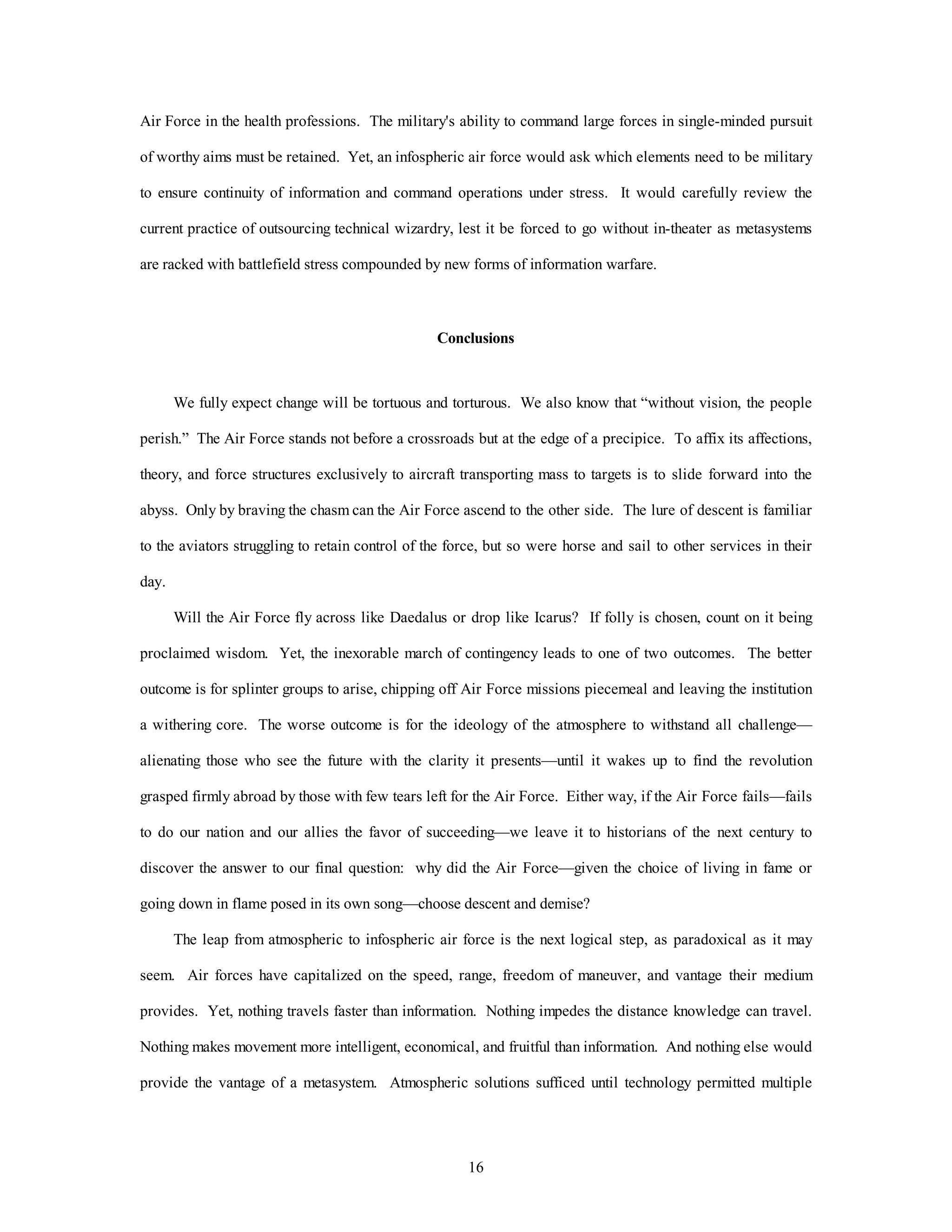 Air Force in the health professions. The military's ability to command large forces in single-minded pursuit 
of worthy aims must be retained. Yet, an infospheric air force would ask which elements need to be military 
to ensure continuity of information and command operations under stress. It would carefully review the 
current practice of outsourcing technical wizardry, lest it be forced to go without in-theater as metasystems 
are racked with battlefield stress compounded by new forms of information warfare. 
Conclusions 
We fully expect change will be tortuous and torturous. We also know that “without vision, the people 
perish.” The Air Force stands not before a crossroads but at the edge of a precipice. To affix its affections, 
theory, and force structures exclusively to aircraft transporting mass to targets is to slide forward into the 
abyss. Only by braving the chasm can the Air Force ascend to the other side. The lure of descent is familiar 
to the aviators struggling to retain control of the force, but so were horse and sail to other services in their 
16 
day. 
Will the Air Force fly across like Daedalus or drop like Icarus? If folly is chosen, count on it being 
proclaimed wisdom. Yet, the inexorable march of contingency leads to one of two outcomes. The better 
outcome is for splinter groups to arise, chipping off Air Force missions piecemeal and leaving the institution 
a withering core. The worse outcome is for the ideology of the atmosphere to withstand all challenge— 
alienating those who see the future with the clarity it presents—until it wakes up to find the revolution 
grasped firmly abroad by those with few tears left for the Air Force. Either way, if the Air Force fails—fails 
to do our nation and our allies the favor of succeeding—we leave it to historians of the next century to 
discover the answer to our final question: why did the Air Force—given the choice of living in fame or 
going down in flame posed in its own song—choose descent and demise? 
The leap from atmospheric to infospheric air force is the next logical step, as paradoxical as it may 
seem. Air forces have capitalized on the speed, range, freedom of maneuver, and vantage their medium 
provides. Yet, nothing travels faster than information. Nothing impedes the distance knowledge can travel. 
Nothing makes movement more intelligent, economical, and fruitful than information. And nothing else would 
provide the vantage of a metasystem. Atmospheric solutions sufficed until technology permitted multiple 
 
