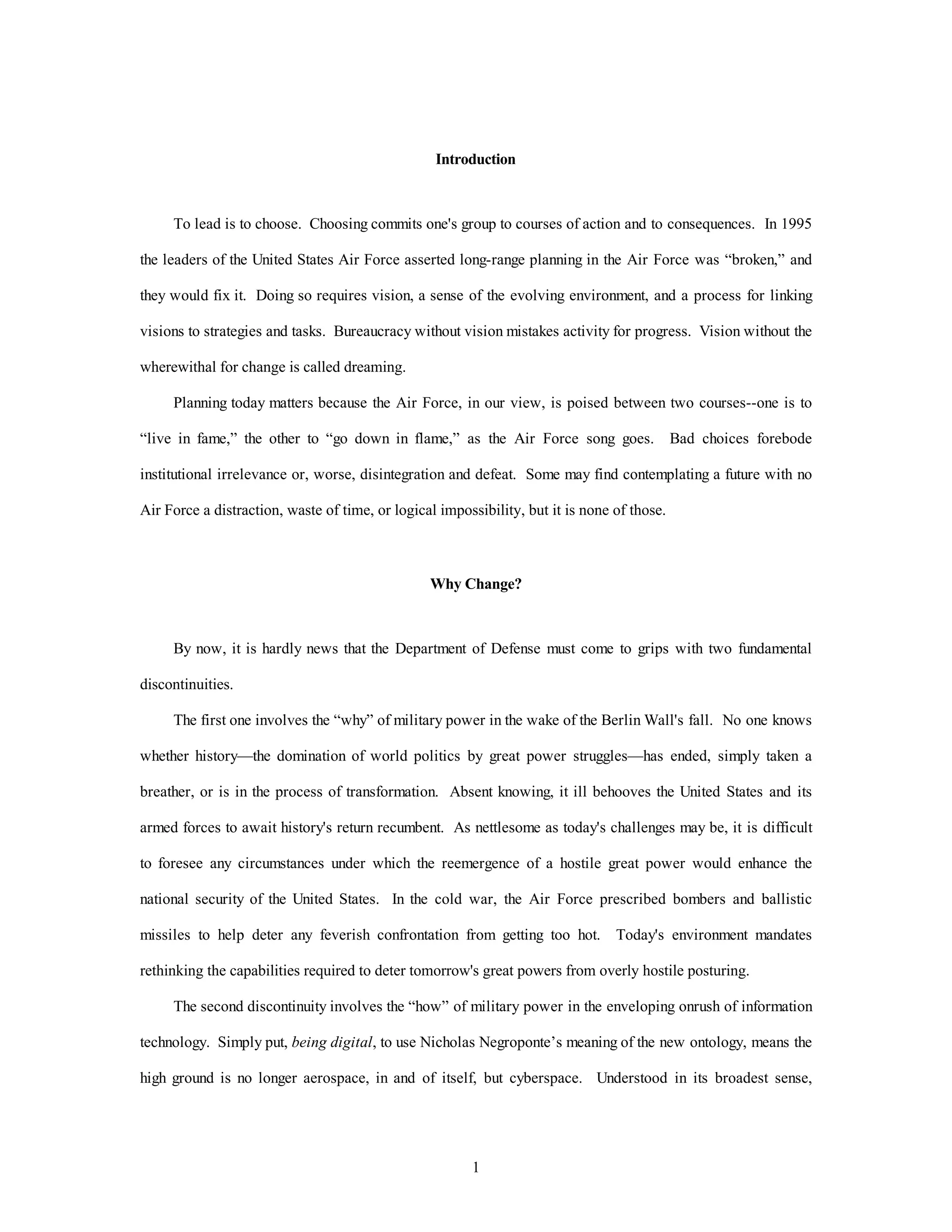 Introduction 
To lead is to choose. Choosing commits one's group to courses of action and to consequences. In 1995 
the leaders of the United States Air Force asserted long-range planning in the Air Force was “broken,” and 
they would fix it. Doing so requires vision, a sense of the evolving environment, and a process for linking 
visions to strategies and tasks. Bureaucracy without vision mistakes activity for progress. Vision without the 
1 
wherewithal for change is called dreaming. 
Planning today matters because the Air Force, in our view, is poised between two courses--one is to 
“live in fame,” the other to “go down in flame,” as the Air Force song goes. Bad choices forebode 
institutional irrelevance or, worse, disintegration and defeat. Some may find contemplating a future with no 
Air Force a distraction, waste of time, or logical impossibility, but it is none of those. 
Why Change? 
By now, it is hardly news that the Department of Defense must come to grips with two fundamental 
discontinuities. 
The first one involves the “why” of military power in the wake of the Berlin Wall's fall. No one knows 
whether history—the domination of world politics by great power struggles—has ended, simply taken a 
breather, or is in the process of transformation. Absent knowing, it ill behooves the United States and its 
armed forces to await history's return recumbent. As nettlesome as today's challenges may be, it is difficult 
to foresee any circumstances under which the reemergence of a hostile great power would enhance the 
national security of the United States. In the cold war, the Air Force prescribed bombers and ballistic 
missiles to help deter any feverish confrontation from getting too hot. Today's environment mandates 
rethinking the capabilities required to deter tomorrow's great powers from overly hostile posturing. 
The second discontinuity involves the “how” of military power in the enveloping onrush of information 
technology. Simply put, being digital, to use Nicholas Negroponte’s meaning of the new ontology, means the 
high ground is no longer aerospace, in and of itself, but cyberspace. Understood in its broadest sense, 
 