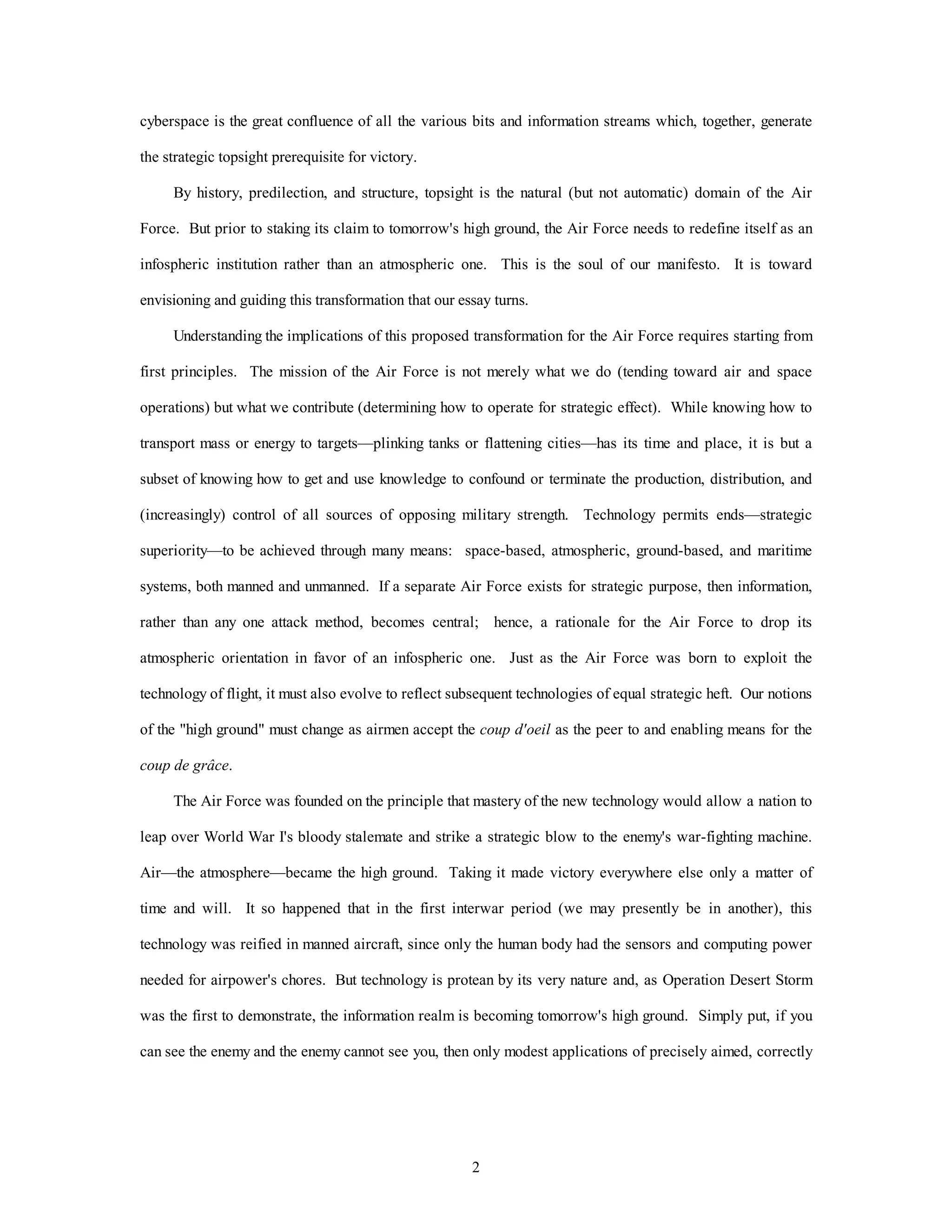 cyberspace is the great confluence of all the various bits and information streams which, together, generate 
2 
the strategic topsight prerequisite for victory. 
By history, predilection, and structure, topsight is the natural (but not automatic) domain of the Air 
Force. But prior to staking its claim to tomorrow's high ground, the Air Force needs to redefine itself as an 
infospheric institution rather than an atmospheric one. This is the soul of our manifesto. It is toward 
envisioning and guiding this transformation that our essay turns. 
Understanding the implications of this proposed transformation for the Air Force requires starting from 
first principles. The mission of the Air Force is not merely what we do (tending toward air and space 
operations) but what we contribute (determining how to operate for strategic effect). While knowing how to 
transport mass or energy to targets—plinking tanks or flattening cities—has its time and place, it is but a 
subset of knowing how to get and use knowledge to confound or terminate the production, distribution, and 
(increasingly) control of all sources of opposing military strength. Technology permits ends—strategic 
superiority—to be achieved through many means: space-based, atmospheric, ground-based, and maritime 
systems, both manned and unmanned. If a separate Air Force exists for strategic purpose, then information, 
rather than any one attack method, becomes central; hence, a rationale for the Air Force to drop its 
atmospheric orientation in favor of an infospheric one. Just as the Air Force was born to exploit the 
technology of flight, it must also evolve to reflect subsequent technologies of equal strategic heft. Our notions 
of the "high ground" must change as airmen accept the coup d'oeil as the peer to and enabling means for the 
coup de grâce. 
The Air Force was founded on the principle that mastery of the new technology would allow a nation to 
leap over World War I's bloody stalemate and strike a strategic blow to the enemy's war-fighting machine. 
Air—the atmosphere—became the high ground. Taking it made victory everywhere else only a matter of 
time and will. It so happened that in the first interwar period (we may presently be in another), this 
technology was reified in manned aircraft, since only the human body had the sensors and computing power 
needed for airpower's chores. But technology is protean by its very nature and, as Operation Desert Storm 
was the first to demonstrate, the information realm is becoming tomorrow's high ground. Simply put, if you 
can see the enemy and the enemy cannot see you, then only modest applications of precisely aimed, correctly 
 