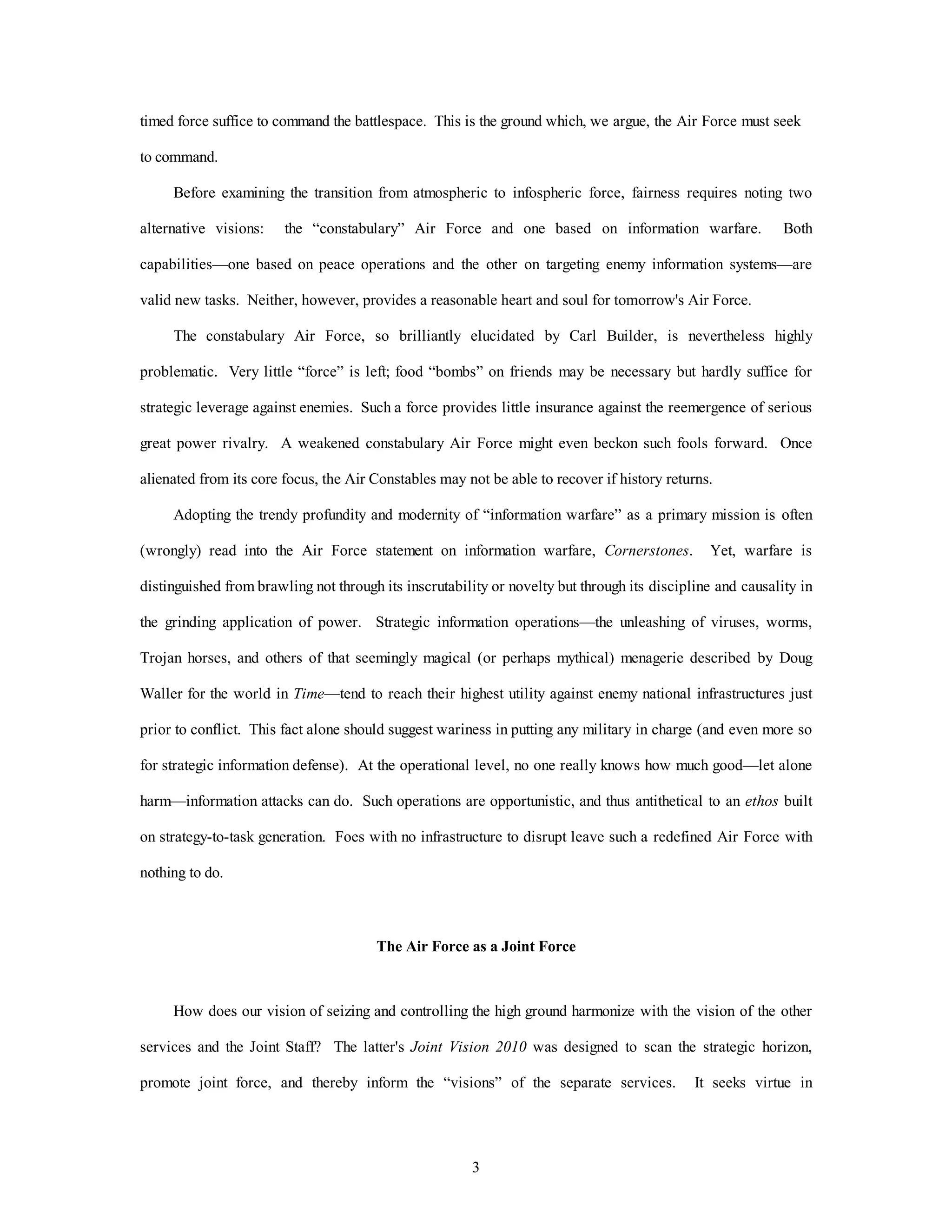 timed force suffice to command the battlespace. This is the ground which, we argue, the Air Force must seek 
3 
to command. 
Before examining the transition from atmospheric to infospheric force, fairness requires noting two 
alternative visions: the “constabulary” Air Force and one based on information warfare. Both 
capabilities—one based on peace operations and the other on targeting enemy information systems—are 
valid new tasks. Neither, however, provides a reasonable heart and soul for tomorrow's Air Force. 
The constabulary Air Force, so brilliantly elucidated by Carl Builder, is nevertheless highly 
problematic. Very little “force” is left; food “bombs” on friends may be necessary but hardly suffice for 
strategic leverage against enemies. Such a force provides little insurance against the reemergence of serious 
great power rivalry. A weakened constabulary Air Force might even beckon such fools forward. Once 
alienated from its core focus, the Air Constables may not be able to recover if history returns. 
Adopting the trendy profundity and modernity of “information warfare” as a primary mission is often 
(wrongly) read into the Air Force statement on information warfare, Cornerstones. Yet, warfare is 
distinguished from brawling not through its inscrutability or novelty but through its discipline and causality in 
the grinding application of power. Strategic information operations—the unleashing of viruses, worms, 
Trojan horses, and others of that seemingly magical (or perhaps mythical) menagerie described by Doug 
Waller for the world in Time—tend to reach their highest utility against enemy national infrastructures just 
prior to conflict. This fact alone should suggest wariness in putting any military in charge (and even more so 
for strategic information defense). At the operational level, no one really knows how much good—let alone 
harm—information attacks can do. Such operations are opportunistic, and thus antithetical to an ethos built 
on strategy-to-task generation. Foes with no infrastructure to disrupt leave such a redefined Air Force with 
nothing to do. 
The Air Force as a Joint Force 
How does our vision of seizing and controlling the high ground harmonize with the vision of the other 
services and the Joint Staff? The latter's Joint Vision 2010 was designed to scan the strategic horizon, 
promote joint force, and thereby inform the “visions” of the separate services. It seeks virtue in 
 