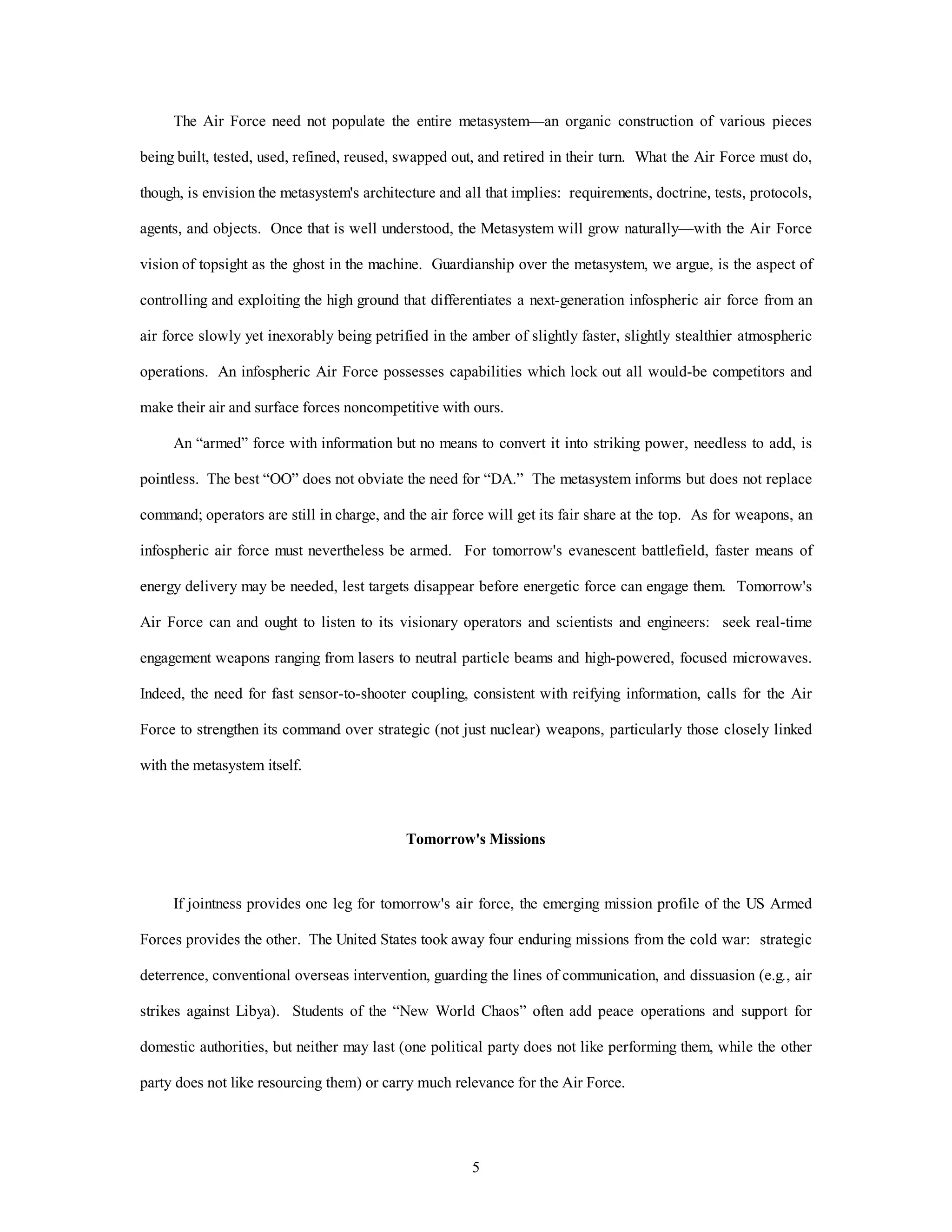 The Air Force need not populate the entire metasystem—an organic construction of various pieces 
being built, tested, used, refined, reused, swapped out, and retired in their turn. What the Air Force must do, 
though, is envision the metasystem's architecture and all that implies: requirements, doctrine, tests, protocols, 
agents, and objects. Once that is well understood, the Metasystem will grow naturally—with the Air Force 
vision of topsight as the ghost in the machine. Guardianship over the metasystem, we argue, is the aspect of 
controlling and exploiting the high ground that differentiates a next-generation infospheric air force from an 
air force slowly yet inexorably being petrified in the amber of slightly faster, slightly stealthier atmospheric 
operations. An infospheric Air Force possesses capabilities which lock out all would-be competitors and 
make their air and surface forces noncompetitive with ours. 
An “armed” force with information but no means to convert it into striking power, needless to add, is 
pointless. The best “OO” does not obviate the need for “DA.” The metasystem informs but does not replace 
command; operators are still in charge, and the air force will get its fair share at the top. As for weapons, an 
infospheric air force must nevertheless be armed. For tomorrow's evanescent battlefield, faster means of 
energy delivery may be needed, lest targets disappear before energetic force can engage them. Tomorrow's 
Air Force can and ought to listen to its visionary operators and scientists and engineers: seek real-time 
engagement weapons ranging from lasers to neutral particle beams and high-powered, focused microwaves. 
Indeed, the need for fast sensor-to-shooter coupling, consistent with reifying information, calls for the Air 
Force to strengthen its command over strategic (not just nuclear) weapons, particularly those closely linked 
5 
with the metasystem itself. 
Tomorrow's Missions 
If jointness provides one leg for tomorrow's air force, the emerging mission profile of the US Armed 
Forces provides the other. The United States took away four enduring missions from the cold war: strategic 
deterrence, conventional overseas intervention, guarding the lines of communication, and dissuasion (e.g., air 
strikes against Libya). Students of the “New World Chaos” often add peace operations and support for 
domestic authorities, but neither may last (one political party does not like performing them, while the other 
party does not like resourcing them) or carry much relevance for the Air Force. 
 