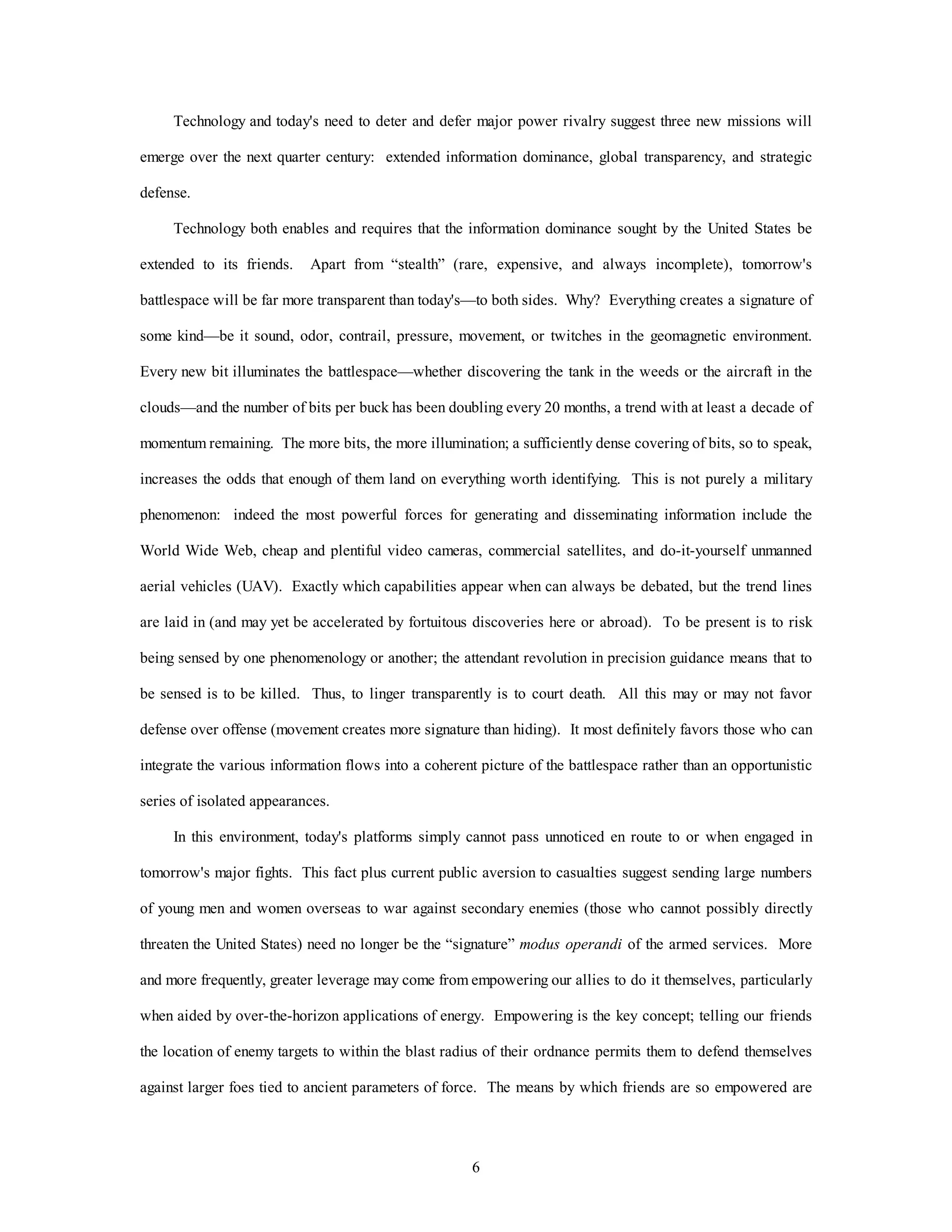 Technology and today's need to deter and defer major power rivalry suggest three new missions will 
emerge over the next quarter century: extended information dominance, global transparency, and strategic 
6 
defense. 
Technology both enables and requires that the information dominance sought by the United States be 
extended to its friends. Apart from “stealth” (rare, expensive, and always incomplete), tomorrow's 
battlespace will be far more transparent than today's—to both sides. Why? Everything creates a signature of 
some kind—be it sound, odor, contrail, pressure, movement, or twitches in the geomagnetic environment. 
Every new bit illuminates the battlespace—whether discovering the tank in the weeds or the aircraft in the 
clouds—and the number of bits per buck has been doubling every 20 months, a trend with at least a decade of 
momentum remaining. The more bits, the more illumination; a sufficiently dense covering of bits, so to speak, 
increases the odds that enough of them land on everything worth identifying. This is not purely a military 
phenomenon: indeed the most powerful forces for generating and disseminating information include the 
World Wide Web, cheap and plentiful video cameras, commercial satellites, and do-it-yourself unmanned 
aerial vehicles (UAV). Exactly which capabilities appear when can always be debated, but the trend lines 
are laid in (and may yet be accelerated by fortuitous discoveries here or abroad). To be present is to risk 
being sensed by one phenomenology or another; the attendant revolution in precision guidance means that to 
be sensed is to be killed. Thus, to linger transparently is to court death. All this may or may not favor 
defense over offense (movement creates more signature than hiding). It most definitely favors those who can 
integrate the various information flows into a coherent picture of the battlespace rather than an opportunistic 
series of isolated appearances. 
In this environment, today's platforms simply cannot pass unnoticed en route to or when engaged in 
tomorrow's major fights. This fact plus current public aversion to casualties suggest sending large numbers 
of young men and women overseas to war against secondary enemies (those who cannot possibly directly 
threaten the United States) need no longer be the “signature” modus operandi of the armed services. More 
and more frequently, greater leverage may come from empowering our allies to do it themselves, particularly 
when aided by over-the-horizon applications of energy. Empowering is the key concept; telling our friends 
the location of enemy targets to within the blast radius of their ordnance permits them to defend themselves 
against larger foes tied to ancient parameters of force. The means by which friends are so empowered are 
 