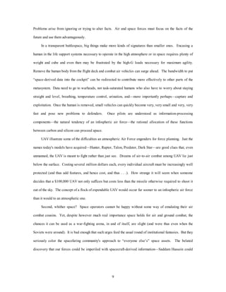 Problems arise from ignoring or trying to alter facts. Air and space forces must focus on the facts of the 
9 
future and use them advantageously. 
In a transparent battlespace, big things make more kinds of signatures than smaller ones. Encasing a 
human in the life support systems necessary to operate in the high atmosphere or in space requires plenty of 
weight and cube and even then may be frustrated by the high-G loads necessary for maximum agility. 
Remove the human body from the flight deck and combat air vehicles can surge ahead. The bandwidth to put 
“space-derived data into the cockpit” can be redirected to contribute more effectively to other parts of the 
metasystem. Data need to go to warheads, not task-saturated humans who also have to worry about staying 
straight and level, breathing, temperature control, urination, and—more importantly perhaps—capture and 
exploitation. Once the human is removed, small vehicles can quickly become very, very small and very, very 
fast and pose new problems to defenders. Once pilots are understood as information-processing 
components—the natural tendency of an infospheric air force—the rational allocation of these functions 
between carbon and silicon can proceed apace. 
UAV illustrate some of the difficulties an atmospheric Air Force engenders for force planning. Just the 
names today's models have acquired—Hunter, Raptor, Talon, Predator, Dark Star—are good clues that, even 
unmanned, the UAV is meant to fight rather than just see. Dreams of air-to-air combat among UAV lie just 
below the surface. Costing several million dollars each, every individual aircraft must be increasingly well 
protected (and thus add features, and hence cost, and thus . . .). How strange it will seem when someone 
decides that a $100,000 UAV not only suffices but costs less than the missile otherwise required to shoot it 
out of the sky. The concept of a flock of expendable UAV would occur far sooner to an infospheric air force 
than it would to an atmospheric one. 
Second, whither space? Space operators cannot be happy without some way of emulating their air 
combat cousins. Yet, despite however much real importance space holds for air and ground combat, the 
chances it can be used as a war-fighting arena, in and of itself, are slight (and were thus even when the 
Soviets were around). It is bad enough that such urges feed the usual round of institutional fantasies. But they 
seriously color the spacefaring community's approach to “everyone else’s” space assets. The belated 
discovery that our forces could be imperiled with spacecraft-derived information—Saddam Hussein could 
 
