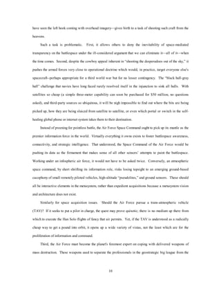 have seen the left hook coming with overhead imagery—gives birth to a task of shooting such craft from the 
10 
heavens. 
Such a task is problematic. First, it allows others to deny the inevitability of space-mediated 
transparency on the battlespace under the ill-considered argument that we can eliminate it—all of it—when 
the time comes. Second, despite the cowboy appeal inherent in “shooting the desperadoes out of the sky,” it 
pushes the armed forces very close to operational doctrine which would, in practice, target everyone else's 
spacecraft--perhaps appropriate for a third world war but for no lesser contingency. The “black hull-gray 
hull” challenge that navies have long faced rarely resolved itself in the injunction to sink all hulls. With 
satellites so cheap (a simple three-meter capability can soon be purchased for $50 million, no questions 
asked), and third-party sources so ubiquitous, it will be nigh impossible to find out where the bits are being 
picked up, how they are being sluiced from satellite to satellite, or even which portal or switch in the self-healing 
global phone or internet system takes them to their destination. 
Instead of preening for pointless battle, the Air Force Space Command ought to pick up its mantle as the 
premier information force in the world. Virtually everything it owns exists to foster battlespace awareness, 
connectivity, and strategic intelligence. That understood, the Space Command of the Air Force would be 
pushing its data as the firmament that makes sense of all other sensors’ attempts to paint the battlespace. 
Working under an infospheric air force, it would not have to be asked twice. Conversely, an atmospheric 
space command, by short shrifting its information role, risks losing topsight to an emerging ground-based 
cacophony of small remotely piloted vehicles, high-altitude “pseudolites,” and ground sensors. These should 
all be interactive elements in the metasystem, rather than expedient acquisitions because a metasystem vision 
and architecture does not exist. 
Similarly for space acquisition issues. Should the Air Force pursue a trans-atmospheric vehicle 
(TAV)? If it seeks to put a pilot in charge, the quest may prove quixotic; there is no medium up there from 
which to execute the Han Solo flights of fancy that air permits. Yet, if the TAV is understood as a radically 
cheap way to get a pound into orbit, it opens up a wide variety of vistas, not the least which are for the 
proliferation of information and command. 
Third, the Air Force must become the planet's foremost expert on coping with delivered weapons of 
mass destruction. These weapons used to separate the professionals in the geostrategic big league from the 
 