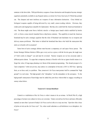 amateurs in the farm clubs. With proliferation, weapons of mass destruction and disruption become strategic 
equalizers potentially available to any flyspeck nation, as retired Air Force Gen Larry D. Welch has pointed 
out. The cheapest and most insidious are weapons of mass information destruction. Close behind are 
biological weapons capable of being delivered by very small, sensor-evading vehicles. Overseas, they 
render ports and staging bases unusable for deployment. But they also could hold the American homeland at 
risk. The threat might come from a ballistic missile—a benign space launch vehicle modified by hostile 
will—or from a cruise missile launched from a ship-borne container. The capability to touch the American 
homeland may be such a strategic equalizer that the risks of blackmail and checkmate rise as weapons and 
delivery means proliferate. Who better to defend the homeland than those who build the metasystem that 
11 
alerts us to hostile will in actuation? 
Some form of active strategic defense must become a competency air and space forces pursue. The 
former Strategic Defense Initiative Office gave every service a piece; with the Soviets gone, the tough issue 
of “who's really in charge?” can and must be revisited. Nuclear weapons are no less awesome under a 
different paint scheme. To argue that a temporary absence of hostile wills lets us ignore hostile means is to 
forget the value of long-range planning over threat-of-the-moment programming. The dismal prospect of a 
"peer competitor," while not yet true, may (unless we contemplate it) become a 2015 or 2025 fact. Ignoring 
facts, as we have said, is a problem. Thus, tomorrow's Air Force must posture itself to command the “high 
ground” in a real sense. The high ground is the “infosphere,” not the atmosphere or the aerospace. To the 
high ground's metasystem of knowledge must be added the joint force wherewithal to engage everything an 
enemy values below. 
Tomorrow's Airman Redefined 
Central to a redefinition of the Air Force is what it means to be an airman. In World War II, a high 
percentage of airmen were subject to risk as air crewmen. Today's aircraft are far fewer and more efficiently 
manned; no more than 1 percent of today's Air Force can be in the air at any one time. Upon how thin a base 
of pilots at risk can the Air Force rest? Yet, what would substitute as self-definition in an infospheric Air 
Force? 
 