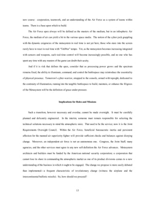 new course: cooperation, teamwork, and an understanding of the Air Force as a system of teams within 
13 
teams. There is a base upon which to build. 
The Air Force apex always will be defined as the masters of the medium, but in an infospheric Air 
Force, the medium of air can yield a bit to the various space media. The notion of the cyber-jock grappling 
with the dynamic exigencies of the metasystem in real time is not yet here; those who stare into the screen 
rarely have to react in real time with “TekWar” tempo. Yet, as the metasystem becomes increasing integrated 
with sensors and weapons, such real-time control will become increasingly possible, and no one who has 
spent any time with any masters of the game can doubt their acuity. 
And if it is risk that defines the apex, consider that as processing power grows and the spectrum 
remains fixed, the ability to illuminate, command, and control the battlespace may reintroduce the essentiality 
of physical presence. Tomorrow's cyber-warrior, strapped to the console, armed with topsight, dedicated to 
the continuity of illumination, running into the tangible battlespace to build, maintain, or enhance the filigrees 
of the Metasystem will be the definition of grace under pressure. 
Implications for Roles and Missions 
Such a transition, however necessary and overdue, cannot be made overnight. It must be carefully 
planned and delicately engineered. In the interim, someone must remain responsible for selecting the 
technical solutions necessary to mind the atmospheric store. That used to be the service; now it is the Joint 
Requirements Oversight Council. Within the Air Force, beneficial bureaucratic inertia and persistent 
affection for the manned air superiority fighter will provide sufficient checks and balances against dizzying 
change. Moreover, an independent air force is not an autonomous one. Congress, the Joint Staff, many 
agencies, and the other services must agree to any new self-definition the Air Force advances. Metasystem 
architects and builders must be funded by the American national security corporation; a corporation that 
cannot lose its share in commanding the atmospheric market as one of its product divisions comes to a new 
understanding of the business in which it ought to be engaged. The change we propose is more easily debated 
than implemented—a frequent characteristic of revolutionary change (witness the airplane and the 
intercontinental ballistic missile). So, how should we proceed? 
 