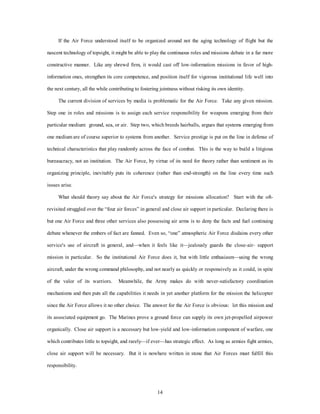 If the Air Force understood itself to be organized around not the aging technology of flight but the 
nascent technology of topsight, it might be able to play the continuous roles and missions debate in a far more 
constructive manner. Like any shrewd firm, it would cast off low-information missions in favor of high-information 
ones, strengthen its core competence, and position itself for vigorous institutional life well into 
the next century, all the while contributing to fostering jointness without risking its own identity. 
The current division of services by media is problematic for the Air Force. Take any given mission. 
Step one in roles and missions is to assign each service responsibility for weapons emerging from their 
particular medium: ground, sea, or air. Step two, which breeds hairballs, argues that systems emerging from 
one medium are of course superior to systems from another. Service prestige is put on the line in defense of 
technical characteristics that play randomly across the face of combat. This is the way to build a litigious 
bureaucracy, not an institution. The Air Force, by virtue of its need for theory rather than sentiment as its 
organizing principle, inevitably puts its coherence (rather than end-strength) on the line every time such 
14 
issues arise. 
What should theory say about the Air Force's strategy for missions allocation? Start with the oft-revisited 
struggled over the “four air forces” in general and close air support in particular. Declaring there is 
but one Air Force and three other services also possessing air arms is to deny the facts and fuel continuing 
debate whenever the embers of fact are fanned. Even so, “one” atmospheric Air Force disdains every other 
service's use of aircraft in general, and—when it feels like it—jealously guards the close-air- support 
mission in particular. So the institutional Air Force does it, but with little enthusiasm—using the wrong 
aircraft, under the wrong command philosophy, and not nearly as quickly or responsively as it could, in spite 
of the valor of its warriors. Meanwhile, the Army makes do with never-satisfactory coordination 
mechanisms and then puts all the capabilities it needs in yet another platform for the mission the helicopter 
since the Air Force allows it no other choice. The answer for the Air Force is obvious: let this mission and 
its associated equipment go. The Marines prove a ground force can supply its own jet-propelled airpower 
organically. Close air support is a necessary but low-yield and low-information component of warfare, one 
which contributes little to topsight, and rarely—if ever—has strategic effect. As long as armies fight armies, 
close air support will be necessary. But it is nowhere written in stone that Air Forces must fulfill this 
responsibility. 
 