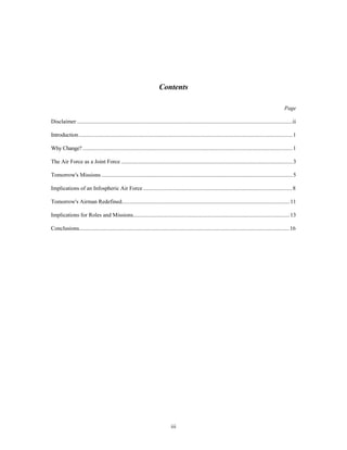 Contents 
iii 
Page 
Disclaimer ........................................................................................................................................................ii 
Introduction.......................................................................................................................................................1 
Why Change? ....................................................................................................................................................1 
The Air Force as a Joint Force .........................................................................................................................3 
Tomorrow's Missions .......................................................................................................................................5 
Implications of an Infospheric Air Force ..........................................................................................................8 
Tomorrow's Airman Redefined.......................................................................................................................11 
Implications for Roles and Missions...............................................................................................................13 
Conclusions.....................................................................................................................................................16 
 