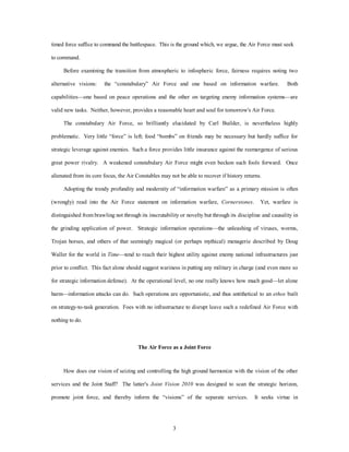 timed force suffice to command the battlespace. This is the ground which, we argue, the Air Force must seek 
3 
to command. 
Before examining the transition from atmospheric to infospheric force, fairness requires noting two 
alternative visions: the “constabulary” Air Force and one based on information warfare. Both 
capabilities—one based on peace operations and the other on targeting enemy information systems—are 
valid new tasks. Neither, however, provides a reasonable heart and soul for tomorrow's Air Force. 
The constabulary Air Force, so brilliantly elucidated by Carl Builder, is nevertheless highly 
problematic. Very little “force” is left; food “bombs” on friends may be necessary but hardly suffice for 
strategic leverage against enemies. Such a force provides little insurance against the reemergence of serious 
great power rivalry. A weakened constabulary Air Force might even beckon such fools forward. Once 
alienated from its core focus, the Air Constables may not be able to recover if history returns. 
Adopting the trendy profundity and modernity of “information warfare” as a primary mission is often 
(wrongly) read into the Air Force statement on information warfare, Cornerstones. Yet, warfare is 
distinguished from brawling not through its inscrutability or novelty but through its discipline and causality in 
the grinding application of power. Strategic information operations—the unleashing of viruses, worms, 
Trojan horses, and others of that seemingly magical (or perhaps mythical) menagerie described by Doug 
Waller for the world in Time—tend to reach their highest utility against enemy national infrastructures just 
prior to conflict. This fact alone should suggest wariness in putting any military in charge (and even more so 
for strategic information defense). At the operational level, no one really knows how much good—let alone 
harm—information attacks can do. Such operations are opportunistic, and thus antithetical to an ethos built 
on strategy-to-task generation. Foes with no infrastructure to disrupt leave such a redefined Air Force with 
nothing to do. 
The Air Force as a Joint Force 
How does our vision of seizing and controlling the high ground harmonize with the vision of the other 
services and the Joint Staff? The latter's Joint Vision 2010 was designed to scan the strategic horizon, 
promote joint force, and thereby inform the “visions” of the separate services. It seeks virtue in 
 