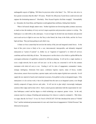 unchangeable aspects of fighting. Will there be precision strike in the future? Yes. Will one side strive to 
have greater awareness than the other? Of course. Would it be efficacious if joint forces could envision and 
engineer the dominating maneuver? Absolutely. Does focused logistics facilitate resupply? Unremarkably 
so. Alexander, the Great Khan, and Napoleon would applaud these attributes, finding them familiar. 
What is left unsaid, though, matters more. Neither legislation nor downsizing makes jointness necessary 
as much as does the tendency of every service's target acquisition and prosecution systems to overlap. The 
battlespace is as indivisible as the cyberspace. It can no longer be divided into neat domains and parceled 
out to each service to fight its own war--the Navy in the littoral, the Army in the fields, and the Air Force 
high and deep. They just keep getting in each other's way. 
A future air force cannot help but envision the totality of the joint and integrated armed forces. At the 
heart of this joint vision is likely to be a vast, interconnected, interoperable, and ultimately integrated 
metasystem (a “system of systems” or, farther on, an “organism of organisms”), to which all services 
contribute and from which they all draw. The metasystem is not the elusive silver bullet or golden BB but the 
convergent architecture of capabilities nurtured by deliberate planning. It will not be a single machine or 
even a single network, but its users will not care—as far as they are concerned it will be the common 
instrument with which all carry to war. Feeding it will be rules of engagement, commanders' intents, 
strategic intelligence, bitstreams from space, continuous logistics reports, status of forces, weather 
observations, sensors from everywhere, operator inputs, and even the output of global news networks. It will 
supply the raw material of nearly total situational awareness, from global overlay to designated targets. If the 
metasystem is to do serious work, it has to be planned from the start as an integrated system, even though 
initially composed of legacy devices and codes. It will not do to glue today's increasingly inadequate 
systems at their edges and be done with it. Such a conceit grossly understates both the requirements for real-time 
battlespace control and the degree to which technology can empower greater vision. In the end, 
someone must be in charge of building and maintaining it for whoever is asked to command it. Who better, 
we argue, than the Air Force? It was Air Force's SPACECAST 2020 that introduced the notion of “Global 
View” and the institutional pronouncement of a new and virtual form of engagement in “Global Presence” that 
4 
followed in hot pursuit. 
 