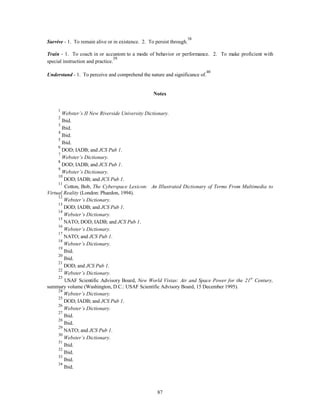Survive - 1. To remain alive or in existence. 2. To persist through.38 
Train - 1. To coach in or accustom to a mode of behavior or performance. 2. To make proficient with 
special instruction and practice.39 
Understand - 1. To perceive and comprehend the nature and significance of.40 
Notes 
1 
Webster’s II New Riverside University Dictionary. 
2 Ibid. 
3 Ibid. 
4 Ibid. 
5 Ibid. 
6 DOD; IADB; and JCS Pub 1. 
7 
Webster’s Dictionary. 
8 DOD; IADB; and JCS Pub 1. 
9 
Webster’s Dictionary. 
10 DOD; IADB; and JCS Pub 1. 
11 Cotton, Bob, The Cyberspace Lexicon: An Illustrated Dictionary of Terms From Multimedia to 
87 
Virtual Reality (London: Phaedon, 1994). 
12 
Webster’s Dictionary. 
13 DOD; IADB; and JCS Pub 1. 
14 
Webster’s Dictionary. 
15 NATO; DOD; IADB; and JCS Pub 1. 
16 
Webster’s Dictionary. 
17 NATO; and JCS Pub 1. 
18 
Webster’s Dictionary. 
19 Ibid. 
20 Ibid. 
21 DOD; and JCS Pub 1. 
22 
Webster’s Dictionary. 
23 USAF Scientific Advisory Board, New World Vistas: Air and Space Power for the 21st Century, 
summary volume (Washington, D.C.: USAF Scientific Advisory Board, 15 December 1995). 
24 
Webster’s Dictionary. 
25 DOD; IADB; and JCS Pub 1. 
26 
Webster’s Dictionary. 
27 Ibid. 
28 Ibid. 
29 NATO; and JCS Pub 1. 
30 
Webster’s Dictionary. 
31 Ibid. 
32 Ibid. 
33 Ibid. 
34 Ibid. 
 
