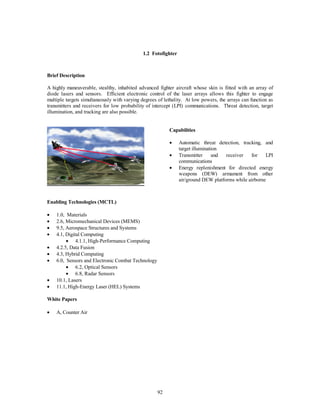 1.2 Fotofighter 
92 
Brief Description 
A highly maneuverable, stealthy, inhabited advanced fighter aircraft whose skin is fitted with an array of 
diode lasers and sensors. Efficient electronic control of the laser arrays allows this fighter to engage 
multiple targets simultaneously with varying degrees of lethality. At low powers, the arrays can function as 
transmitters and receivers for low probability of intercept (LPI) communications. Threat detection, target 
illumination, and tracking are also possible. 
Capabilities 
·  Automatic threat detection, tracking, and 
target illumination 
·  Transmitter and receiver for LPI 
communications 
·  Energy replenishment for directed energy 
weapons (DEW) armament from other 
air/ground DEW platforms while airborne 
Enabling Technologies (MCTL) 
·  1.0, Materials 
·  2.6, Micromechanical Devices (MEMS) 
·  9.5, Aerospace Structures and Systems 
·  4.1, Digital Computing 
·  4.1.1, High-Performance Computing 
·  4.2.5, Data Fusion 
·  4.3, Hybrid Computing 
·  6.0, Sensors and Electronic Combat Technology 
·  6.2, Optical Sensors 
·  6.8, Radar Sensors 
·  10.1, Lasers 
·  11.1, High-Energy Laser (HEL) Systems 
White Papers 
  
·  A, Counter Air 
 