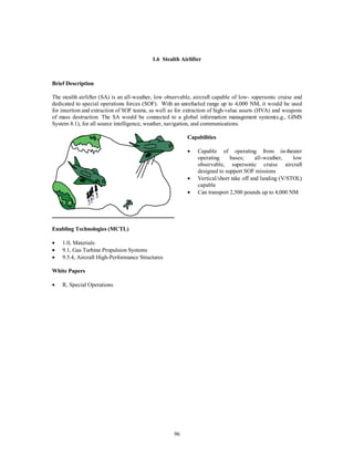 1.6 Stealth Airlifter 
96 
Brief Description 
The stealth airlifter (SA) is an all-weather, low observable, aircraft capable of low- supersonic cruise and 
dedicated to special operations forces (SOF). With an unrefueled range up to 4,000 NM, it would be used 
for insertion and extraction of SOF teams, as well as for extraction of high-value assets (HVA) and weapons 
of mass destruction. The SA would be connected to a global information management system(e,g., GIMS 
System 8.1), for all source intelligence, weather, navigation, and communications. 
Capabilities 
·  Capable of operating from in-theater 
operating bases; all-weather, low 
observable, supersonic cruise aircraft 
designed to support SOF missions 
·  Vertical/short take off and landing (V/STOL) 
capable 
·  Can transport 2,500 pounds up to 4,000 NM 
Enabling Technologies (MCTL) 
·  1.0, Materials 
·  9.1, Gas Turbine Propulsion Systems 
·  9.5.4, Aircraft High-Performance Structures 
White Papers 
·  R, Special Operations 
 