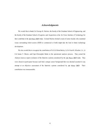 Acknowledgments 
We would like to thank Col George K. Haritos, the faculty of the Graduate School of Engineering, and 
the faculty of the Graduate School of Logistics and Acquisition at the Air Force Institute of Technology for 
their contribute to the Air Force 2025 study. Colonel Haritos formed a team of senior faculty who examined 
issues surrounding which sectors (DOD or commercial or both) might take the lead in future technology 
xi 
development. 
We also would like to recognize the contribution of Lt Col Glenn Bailey, Lt Col Jack K. Kloeber, Jr., Lt 
Col James T. Moore, and Capt Christopher Burke to the operational analysis process. They joined the 
Analysis team as expert evaluators of the futuristic systems considered by the Air Force 2025 study. They 
were chosen to participate because each had a unique career background that was deemed essential to any 
attempt at an objective assessment of the futuristic systems considered by Air Force 2025. Their 
contribution was immeasurable. 
 