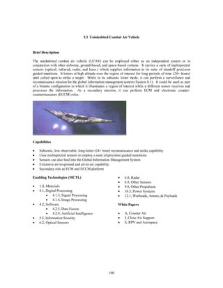 2.3 Uninhabited Combat Air Vehicle 
100 
Brief Description 
The uninhabited combat air vehicle (UCAV) can be employed either as an independent system or in 
conjunction with other airborne, ground-based, and space-based systems. It carries a suite of multispectral 
sensors (optical, infrared, radar, and laser.) which supplies information to its suite of standoff precision 
guided munitions. It loiters at high altitude over the region of interest for long periods of time (24+ hours) 
until called upon to strike a target. While in its subsonic loiter mode, it can perform a surveillance and 
reconnaissance mission for the global information management system (System 8.1). It could be used as part 
of a bistatic configuration in which it illuminates a region of interest while a different sensor receives and 
processes the information. As a secondary mission, it can perform ECM and electronic counter-countermeasures 
(ECCM) roles. 
Capabilities 
·  Subsonic, low observable, long-loiter (24+ hour) reconnaissance and strike capability 
·  Uses multispectral sensors to employ a suite of precision guided munitions 
·  Sensors can also feed into the Global Information Management System 
·  Extensive air-to-ground and air-to-air capability 
·  Secondary role as ECM and ECCM platform 
Enabling Technologies (MCTL) 
·  1.0, Materials 
·  4.1, Digital Processing 
·  4.1.3, Signal Processing 
·  4.1.4, Image Processing 
·  4.2, Software 
·  4.2.5, Data Fusion 
·  4.2.9, Artificial Intelligence 
·  5.5, Information Security 
·  6.2, Optical Sensors 
·  6.8, Radar 
·  6.9, Other Sensors 
·  9.8, Other Propulsion 
·  10.3, Power Systems 
·  12.1, Warheads, Ammo, & Payloads 
White Papers 
·  A, Counter Air 
·  J, Close Air Support 
·  S, RPV and Aerospace 
 