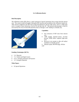 2.6 Exfiltration Rocket 
103 
Brief Description 
The exfiltration rocket (ER) allows a quick extraction of special operations forces teams from the mission 
area. This system would be brought in during the SOF insertion and assembled at the exfiltration launch site. 
After mission completion, the SOF team would load themselves and any other items, such as a high-value 
asset or weapon of mass destruction, into the ER and then take off. The payload and passengers would be 
recovered by the of an air-retrievable payload system or through a “soft” landing in a friendly area. 
Capabilities 
·  Fast extraction of SOF team from mission 
area 
·  1,000 pounds payload--carries two-four 
persons, WMD and/or captured high-value 
asset 
·  Recovery in air enroute or after soft surface 
touchdown on friendly ground 
·  Subsonic speed, 500 NM range, 100 feet 
CEP 
Enabling Technologies (MCTL) 
·  1.0, Materials 
·  7.3, Vehicle and Flight Control 
·  9.5.4, Aerospace Structures and Systems 
·  12.7, Energetic Materials 
White Papers 
·  R, Special Operations 
 