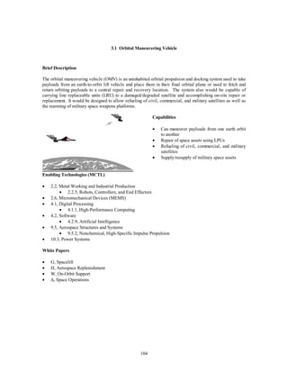 3.1 Orbital Maneuvering Vehicle 
104 
Brief Description 
The orbital maneuvering vehicle (OMV) is an uninhabited orbital propulsion and docking system used to take 
payloads from an earth-to-orbit lift vehicle and place them in their final orbital plane or used to fetch and 
return orbiting payloads to a central repair and recovery location. The system also would be capable of 
carrying line replaceable units (LRU) to a damaged/degraded satellite and accomplishing on-site repair or 
replacement. It would be designed to allow refueling of civil, commercial, and military satellites as well as 
the rearming of military space weapons platforms. 
Capabilities 
  
·  Can maneuver payloads from one earth orbit 
to another 
·  Repair of space assets using LPUs 
·  Refueling of civil, commercial, and military 
satellites 
·  Supply/resupply of military space assets 
Enabling Technologies (MCTL) 
·  2.2, Metal Working and Industrial Production 
·  2.2.5, Robots, Controllers, and End Effectors 
·  2.6, Micromechanical Devices (MEMS) 
·  4.1, Digital Processing 
·  4.1.1, High-Performance Computing 
·  4.2, Software 
·  4.2.9, Artificial Intelligence 
·  9.5, Aerospace Structures and Systems 
·  9.5.2, Nonchemical, High-Specific Impulse Propulsion 
·  10.3, Power Systems 
White Papers 
·  G, Spacelift 
·  H, Aerospace Replenishment 
·  W, On-Orbit Support 
· D, Space Operations 
 
