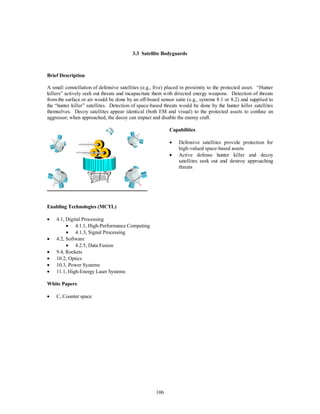 3.3 Satellite Bodyguards 
106 
Brief Description 
A small constellation of defensive satellites (e.g., five) placed in proximity to the protected asset. “Hunter 
killers” actively seek out threats and incapacitate them with directed energy weapons. Detection of threats 
from the surface or air would be done by an off-board sensor suite (e.g., systems 8.1 or 8.2) and supplied to 
the “hunter killer” satellites. Detection of space-based threats would be done by the hunter killer satellites 
themselves. Decoy satellites appear identical (both EM and visual) to the protected assets to confuse an 
aggressor; when approached, the decoy can impact and disable the enemy craft. 
Capabilities 
·  Defensive satellites provide protection for 
high-valued space-based assets 
·  Active defense hunter killer and decoy 
satellites seek out and destroy approaching 
threats 
Enabling Technologies (MCTL) 
·  4.1, Digital Processing 
·  4.1.1, High-Performance Computing 
·  4.1.3, Signal Processing 
·  4.2, Software 
·  4.2.5, Data Fusion 
·  9.4, Rockets 
·  10.2, Optics 
·  10.3, Power Systems 
·  11.1, High-Energy Laser Systems 
White Papers 
·  C, Counter space 
 