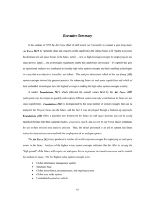 Executive Summary 
In the summer of 1995 the Air Force chief of staff tasked Air University to conduct a year-long study, 
Air Force 2025, to “generate ideas and concepts on the capabilities the United States will require to possess 
the dominant air and space forces in the future, detail … new or high-leverage concepts for employing air and 
space power, detail … the technologies required to enable the capabilities envisioned.” To support this goal 
an operational analysis was conducted to identify high-value system concepts and their enabling technologies 
in a way that was objective, traceable, and robust. This analysis determined which of the Air Force 2025 
system concepts showed the greatest potential for enhancing future air and space capabilities and which of 
their embedded technologies have the highest leverage in making the high-value system concepts a reality. 
A model, Foundations 2025, which reflected the overall values held by the Air Force 2025 
participants was developed to quantify and compare different system concepts’ contributions to future air and 
space capabilities. Foundations 2025 is distinguished by the large number of system concepts that can be 
analyzed, the 30-year focus into the future, and the fact it was developed through a bottoms-up approach. 
Foundations 2025 offers a potential new framework for future air and space doctrine and can be easily 
modified (broken into three separate models: awareness, reach, and power) by Air Force major commands 
for use in their mission area analysis process. Thus, the model presented is an aid to current and future 
senior decision makers concerned with the employment of air and space power. 
The Air Force 2025 study produced a number of excellent system concepts for employing air and space 
power in the future. Analysis of the highest value system concepts indicated that the effort to occupy the 
“high ground” of the future will require air and space forces to possess increased awareness and to control 
the medium of space. The five highest value system concepts were: 
·  Global information management system 
·  Sanctuary base 
·  Global surveillance, reconnaissance, and targeting system 
·  Global area strike system 
·  Uninhabited combat air vehicle 
xii 
 